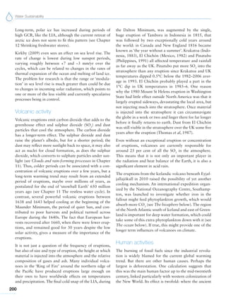 Water Sustainability
200
Long-term, polar ice has increased during periods of
high GCR, like the LIA, although the current retreat of
arctic ice does not seem to fit this pattern (see Chapter
12 Shrinking freshwater stores).
Kirkby (2009) even sees an effect on sea level rise. The
rate of change is lowest during low sunspot periods,
varying roughly between +7 and –3 mm/yr over the
cycles, which can be related to changes in the rates of
thermal expansion of the ocean and melting of land ice.
The problem for research is that the range or ‘modula-
tion’ in sea level rise is much greater than could be due
to changes in incoming solar radiation, which points to
one or more of the less visible and currently speculative
processes being in control.
Volcanic activity
Volcanic eruptions emit carbon dioxide that adds to the
greenhouse effect and sulphur dioxide (SO2
) and dust
particles that cool the atmosphere. The carbon dioxide
has a longer-term effect. The sulphur dioxide and dust
raise the planet’s albedo, but for a shorter period; the
dust may reflect more sunlight back to space, it may also
act as nuclei for cloud formation, as does the sulphur
dioxide, which converts to sulphate particles under sun-
light (see Clouds and rain-forming processes in Chapter
11). Thus, colder periods can be associated with a con-
centration of volcanic eruptions over a few years, but a
long-term warming trend may result from an extended
period of eruptions, maybe over millions of years, as
postulated for the end of ‘snowball Earth’ 650 million
years ago (see Chapter 11 The restless water cycle). In
contrast, several powerful volcanic eruptions between
1638 and 1643 helped cooling at the beginning of the
Maunder Minimum, the period of quiet Sun, and con-
tributed to poor harvests and political turmoil across
Europe during the 1640s. The fact that European har-
vests recovered after 1660, when there were fewer erup-
tions, and remained good for 30 years despite the low
solar activity, gives a measure of the importance of the
eruptions.
It is not just a question of the frequency of eruptions,
but also of size and type of eruption, the height at which
material is injected into the atmosphere and the relative
composition of gases and ash. Many individual volca-
noes in the ‘Ring of Fire’ around the northern edge of
the Pacific have produced eruptions large enough on
their own to have worldwide effects on temperatures
and precipitation. The final cold snap of the LIA, during
the Dalton Minimum, was augmented by the single,
huge eruption of Tambora in Indonesia in 1815, that
was followed by two exceptionally cold years around
the world: in Canada and New England 1816 became
known as ‘the year without a summer’. Krakatoa (Indo-
nesia, 1883), El Chichón (Mexico, 1982) and Pinatubo
(Philippines, 1991) all affected temperature and rainfall
as far away as the UK. Pinatubo put more SO2
into the
stratosphere than any eruption since Krakatoa and UK
temperatures dipped 0.5°C below the 1982–2006 aver-
age in 1993. El Chichón probably played a part in the
1°C dip in UK temperatures in 1985–6. One reason
why the 1980 Mount St Helens eruption in Washington
State had little effect outside North America was that it
largely erupted sideways, devastating the local area, but
not injecting much into the stratosphere. Once material
is injected into the stratosphere it can circumnavigate
the globe in a week or two and linger there for far longer
before it finally returns to earth. Dust from El Chichón
was still visible in the stratosphere over the UK some five
years after the eruption (Thomas et al, 1987).
Even without an exceptional eruption or concentration
of eruptions, volcanoes are currently responsible for
around 25 per cent of all the SO2
in the atmosphere.
This means that it is not only an important player in
the radiation and heat balance of the Earth, it is also a
significant element in acid rain.
The eruptions from the Icelandic volcano beneath Eyjaf-
jallajökull in 2010 raised the possibility of yet another
cooling mechanism. An international expedition organ-
ized by the National Oceanography Centre, Southamp-
ton, was launched to investigate whether iron in the
fallout might feed phytoplankton growth, which would
absorb more CO2
(see The biosphere below). The region
of the North Atlantic south of Iceland and east of Green-
land is important for deep water formation, which could
take some of this extra phytoplankton down with it (see
The ocean below). If true, this might provide one of the
longer term influences of volcanoes on climate.
Human activities
The burning of fossil fuels since the industrial revolu-
tion is widely blamed for the current global warming
trend. But there are other human causes. Perhaps the
largest is deforestation. One calculation suggests that
this was the main human factor up to the mid-twentieth
century, linked particularly with western colonization of
the New World. Its effect is twofold: where the ancient
 