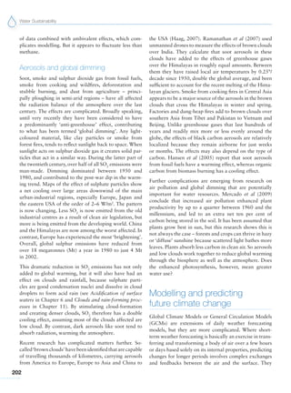 Water Sustainability
202
of data combined with ambivalent effects, which com-
plicates modelling. But it appears to fluctuate less than
methane.
Aerosols and global dimming
Soot, smoke and sulphur dioxide gas from fossil fuels,
smoke from cooking and wildfires, deforestation and
stubble burning, and dust from agriculture – princi-
pally ploughing in semi-arid regions – have all affected
the radiation balance of the atmosphere over the last
century. The effects are complicated. Broadly speaking,
until very recently they have been considered to have
a predominantly ‘anti-greenhouse’ effect, contributing
to what has been termed ‘global dimming’. Any light-
coloured material, like clay particles or smoke from
forest fires, tends to reflect sunlight back to space. When
sunlight acts on sulphur dioxide gas it creates solid par-
ticles that act in a similar way. During the latter part of
the twentieth century, over half of all SO2
emissions were
man-made. Dimming dominated between 1950 and
1980, and contributed to the post-war dip in the warm-
ing trend. Maps of the effect of sulphate particles show
a net cooling over large areas downwind of the main
urban-industrial regions, especially Europe, Japan and
the eastern USA of the order of 2–6 W/m2
. The pattern
is now changing. Less SO2
is now emitted from the old
industrial centres as a result of clean air legislation, but
more is being emitted from the developing world. China
and the Himalayas are now among the worst affected. In
contrast, Europe has experienced the most ‘brightening’.
Overall, global sulphur emissions have reduced from
over 18 megatonnes (Mt) a year in 1980 to just 4 Mt
in 2002.
This dramatic reduction in SO2
emissions has not only
added to global warming, but it will also have had an
effect on clouds and rainfall, because sulphate parti-
cles are good condensation nuclei and dissolve in cloud
droplets to form acid rain (see Acidification of surface
waters in Chapter 6 and Clouds and rain-forming proc-
esses in Chapter 11). By stimulating cloud-formation
and creating denser clouds, SO2
therefore has a double
cooling effect, assuming most of the clouds affected are
low cloud. By contrast, dark aerosols like soot tend to
absorb radiation, warming the atmosphere.
Recent research has complicated matters further. So-
called‘brownclouds’havebeenidentifiedthatarecapable
of travelling thousands of kilometres, carrying aerosols
from America to Europe, Europe to Asia and China to
the USA (Haag, 2007). Ramanathan et al (2007) used
unmanned drones to measure the effects of brown clouds
over India. They calculate that soot aerosols in these
clouds have added to the effects of greenhouse gases
over the Himalayas in roughly equal amounts. Between
them they have raised local air temperatures by 0.25°/
decade since 1950, double the global average, and been
sufficient to account for the recent melting of the Hima-
layan glaciers. Smoke from cooking fires in Central Asia
appears to be a major source of the aerosols in the brown
clouds that cross the Himalayas in winter and spring.
Factories and dung-heap fires add to brown clouds over
southern Asia from Tibet and Pakistan to Vietnam and
Beijing. Unlike greenhouse gases that last hundreds of
years and readily mix more or less evenly around the
globe, the effects of black carbon aerosols are relatively
localized because they remain airborne for just weeks
or months. The effects may also depend on the type of
carbon. Hansen et al (2005) report that soot aerosols
from fossil fuels have a warming effect, whereas organic
carbon from biomass burning has a cooling effect.
Further complications are emerging from research on
air pollution and global dimming that are potentially
important for water resources. Mercado et al (2009)
conclude that increased air pollution enhanced plant
productivity by up to a quarter between 1960 and the
millennium, and led to an extra net ten per cent of
carbon being stored in the soil. It has been assumed that
plants grow best in sun, but this research shows this is
not always the case – forests and crops can thrive in hazy
or ‘diffuse’ sunshine because scattered light bathes more
leaves. Plants absorb less carbon in clean air. So aerosols
and low clouds work together to reduce global warming
through the biosphere as well as the atmosphere. Does
the enhanced photosynthesis, however, mean greater
water use?
Modelling and predicting
future climate change
Global Climate Models or General Circulation Models
(GCMs) are extensions of daily weather forecasting
models, but they are more complicated. Where short-
term weather forecasting is basically an exercise in trans-
ferring and transforming a body of air over a few hours
or days based solely on its internal properties, predicting
changes for longer periods involves complex exchanges
and feedbacks between the air and the surface. They
 