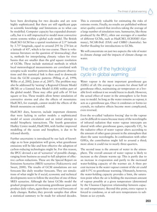 The threat of global warming
203
have been developing for two decades and are now
highly sophisticated. But there are still significant gaps
in scientific knowledge and limitations as to what can
be modelled. Computer capacity has expanded dramati-
cally, but it is still impractical to model most convective
storm systems within a global scale model. The British
HadCM3 GCM has a spatial resolution of 2.5° latitude
by 3.75° longitude, equal to around 295 by 278 km at
a latitude of 45°, which is far too coarse. There is volu-
minous literature on the question of ‘downscaling’, that
is, methods for interpolating climatic values for river
basins that are smaller than the grid square resolution
of GCMs. These include statistical methods in which
local meteorological measurements are correlated with
synoptic-scale weather patterns during present observa-
tions and this statistical link is then used to downscale
from the GCM synoptic patterns (Pilling et al, 1998;
Wilby et al, 2002; Jones et al, 2007). The problem may
also be addressed by ‘nesting’ a Regional Climate Model
(RCM) or a Limited Area Model (LAM) within part of
the global model. These may offer grid cells of 50 km
square or less. These models allow better simulation of
convective storms and also the effects of mountains:
HadCM3, for example, cannot model the effects of the
British mountains on rainfall.
HadCM3 does, however, include important elements
that were lacking in earlier models: a sophisticated
model of ocean circulation and an initial attempt to
model biospheric interactions. The fourth generation
Hadley Centre model, HadCM4, with further improved
modelling of the ocean and biosphere, is due to be
released shortly.
Further uncertainty is introduced by our lack of knowl-
edge as to how population will grow, what greenhouse
emissions will be like and how effective the adoption of
carbon-reducing technologies might be. For this reason,
the IPCC devised a set of ‘scenarios’ of possible change,
ranging from business-as-usual to full adoption of effec-
tive carbon reductions. These are the Special Report on
Emissions Scenarios (SRES) scenarios (Nakicenovic and
Swart, 2000). The results of GCM simulations are not
forecasts like daily weather forecasts. They are simula-
tions of what might be if social, economic and technical
developments were to follow the storyline of one of these
SRES scenarios. Although the latest GCMs model the
gradual progression of increasing greenhouse gases and
produce daily values, again these are not real forecasts of
daily changes. Rather, they provide samples that allow
a statistical summary to be made for selected decades.
This is extremely valuable for estimating the risks of
extreme events. Finally, no results are published without
strict quality control that involves taking the average of
a large number of simulation runs. Summaries, like those
produced by the IPCC, often use averages of a number
of different GCMs, such as HadCM3, ECHAM5 (Ger-
many), NCAR-DoE (USA) and CSIRO (Australia). See
Further Reading for introductions to GCMs.
We will concentrate on just two aspects: the role of water
in climate change and the impacts of climate change on
water.
The role of the hydrological
cycle in global warming
Water vapour is the most important greenhouse gas
(GHG) of all. On average it accounts for about half of
greenhouse effect, maintaining air temperature at a live-
able level: without it we would freeze to death. However,
the actual effect of water in the atmosphere is far from
easy to model. So long as the water remains as vapour, it
acts as a greenhouse gas. Once it condenses or forms ice
crystals, its radiative effects become more complicated,
even reversed.
Even the so-called ‘radiative forcing’ due to the vapour
can be difficult to assess because many of the wavelengths
of infrared radiation that water vapour intercepts are
shared with other greenhouse gases, especially CO2
. So
the radiative effect of water vapour alters according to
the amount of other gases present in the atmosphere that
share the same wavelengths. In combination with other
GHGs, the contribution might fall to around a third;
more alone it could rise to nearly three-quarters.
The second issue is the amount of water in the atmos-
phere. The overall amount of water vapour is likely to
increase as the climate warms up. This is partly due to
an increase in evaporation and partly to the increased
water-holding capacity of the warmer air. A three per
cent increase in the water vapour content of the air could
add 0.5°C to greenhouse warming. Ultimately, however,
the water-holding capacity provides a limit, the satura-
tion point when the air is holding the maximum amount
of vapour possible at a given temperature (determined
by the Clausius-Clapeyron relationship between capac-
ity and temperature). Beyond this point, extra vapour is
forced to condense, or at sub-zero temperatures to sub-
limate as ice crystals.
 