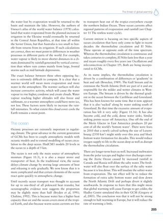 The threat of global warming
205
the water lost by evaporation would be returned to the
basin and maintain the lake. However, the authors of
Unesco’s atlas of the world water balance (1978) calcu-
lated that water evaporated from the planned increase in
irrigation in the Ukraine would eventually be returned
in the Central Asian Republics, at that time all within
the Soviet Union, but that Australia is too small to ben-
efit from returns from its irrigation. If such calculations
are correct, then we must point to differences in weather
processes in different parts of the world. For example,
water vapour is likely to move shorter distances in a cli-
mate dominated by rainfall generated by vertical convec-
tion than where rain comes mainly from large, frontal
storms such as mid-latitude depressions.
The exact balance between these often opposing fac-
tors is extremely difficult to compute. It is clear that a
warmer world will mean more evaporation and more
water in the atmosphere. The warmer surfaces will also
increase convective activity, which will cause the water
vapour to rise higher, condense and create clouds. Water
vapour reaching higher altitudes will also freeze and
sublimate, so a warmer atmosphere could have more ice,
not less. These factors seem likely to increase the rain-
fall intensities. To what extent this cloud cover cools the
Earth remains a moot point.
The ocean
Oceanic processes are extremely important in regulat-
ing climate. The great advance in the current generation
of GCMs has been to couple atmospheric models with
oceanic models and to extend modelling of ocean circu-
lation to the deep ocean. HadCM3 models 20 levels in
the ocean to a depth of 5 km.
The ocean is not only the main source of atmospheric
moisture (Figure 11.3), it is also a major storer and
transporter of heat. In the traditional view, the ocean
delays climate change by storing large amounts of heat
and releasing it only gradually. We now know that it is
more complicated and that certain elements of the ocean
react quite quickly to atmospheric change.
Until recently ocean transport was thought to account
for up to one-third of all poleward heat transfer, but
oceanographic evidence now suggests the proportion
may be slightly more than half (Bryden et al, 1991;
Chahine, 1992). This is because water has a higher heat
capacity than air and the ocean covers most of the tropi-
cal Earth, and also because warm ocean currents are free
to transport heat out of the tropics everywhere except
the northern Indian Ocean. These ocean currents affect
regional patterns of evaporation and rainfall (see Chap-
ter 11 The restless water cycle).
Current interest is focusing on two specific aspects of
ocean circulation that have only come to light in recent
decades: the thermohaline circulation and El Niño.
These operate at opposite ends of the time spectrum.
Whereas the thermohaline circulation is continuous and
takes centuries to complete, El Niño lasts less than a year
and recurs roughly every five years (see Oscillations and
teleconnections in Chapter 19). Both are being incorpo-
rated in GCMs.
As its name implies, the thermohaline circulation is
driven by a combination of differences or ‘gradients’ in
heat and salt (Broecker, 1989). The Gulf Stream and its
extension the North Atlantic Drift are part of it and are
responsible for the milder and wetter climates in West-
ern Europe. The Stream is driven by the thermal gradi-
ent in the ocean between the Caribbean and Greenland.
This has been known for some time. But it now appears
that it is also ‘sucked’ along by water sinking south of
Greenland. By that time the excessive amount of evapo-
ration has left it very salty (Figure 11.16). It has also
become cold, and the cold, dense water sinks. Similar
sinking points occur off Antarctica. One off the end of
the Mertz Glacier in East Antarctica produces 20 per
cent of all the world’s ‘bottom water’. There were fears
in 2010 that a newly calved iceberg the size of Luxem-
bourg (2550 km2
) might settle over this area and block
bottom water formation for decades. This would reduce
oxygen supply to life in the ocean deep as well as disrupt
the thermohaline circulation.
There are longer-term fears as well. Increased meltwaters
from the polar icecaps and higher river discharges enter-
ing the Arctic Ocean caused by increased rainfall in
Canada and Russia will dilute the salty water. The fresh-
water will also float over the surface of the salty water
because it is less dense.This will insulate the saltier water
from evaporation. The net effect will be to reduce the
formation of extra salty bottom water and slow down
the North Atlantic Drift and perhaps divert it slightly
southwards. In response to fears that this might mean
that global warming will cause Europe to get colder, the
Hadley Centre simulated this in their GCM (Gregory et
al, 2005). The conclusion was that it will not be strong
enough to halt warming in Europe, but it will reduce the
rate of warming a little.
 