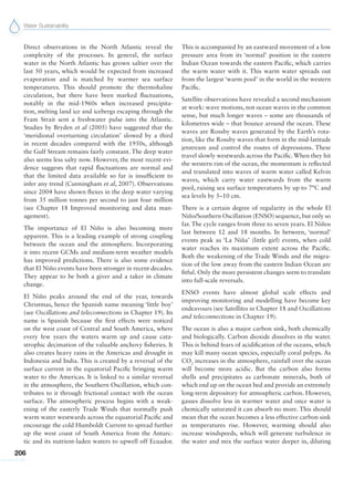 Water Sustainability
206
Direct observations in the North Atlantic reveal the
complexity of the processes. In general, the surface
water in the North Atlantic has grown saltier over the
last 50 years, which would be expected from increased
evaporation and is matched by warmer sea surface
temperatures. This should promote the thermohaline
circulation, but there have been marked fluctuations,
notably in the mid-1960s when increased precipita-
tion, melting land ice and icebergs escaping through the
Fram Strait sent a freshwater pulse into the Atlantic.
Studies by Bryden et al (2005) have suggested that the
‘meridional overturning circulation’ slowed by a third
in recent decades compared with the 1950s, although
the Gulf Stream remains fairly constant. The deep water
also seems less salty now. However, the most recent evi-
dence suggests that rapid fluctuations are normal and
that the limited data available so far is insufficient to
infer any trend (Cunningham et al, 2007). Observations
since 2004 have shown fluxes in the deep water varying
from 35 million tonnes per second to just four million
(see Chapter 18 Improved monitoring and data man-
agement).
The importance of El Niño is also becoming more
apparent. This is a leading example of strong coupling
between the ocean and the atmosphere. Incorporating
it into recent GCMs and medium-term weather models
has improved predictions. There is also some evidence
that El Niño events have been stronger in recent decades.
They appear to be both a giver and a taker in climate
change.
El Niño peaks around the end of the year, towards
Christmas, hence the Spanish name meaning ‘little boy’
(see Oscillations and teleconnections in Chapter 19). Its
name is Spanish because the first effects were noticed
on the west coast of Central and South America, where
every few years the waters warm up and cause cata-
strophic decimation of the valuable anchovy fisheries. It
also creates heavy rains in the Americas and drought in
Indonesia and India. This is created by a reversal of the
surface current in the equatorial Pacific bringing warm
water to the Americas. It is linked to a similar reversal
in the atmosphere, the Southern Oscillation, which con-
tributes to it through frictional contact with the ocean
surface. The atmospheric process begins with a weak-
ening of the easterly Trade Winds that normally push
warm water westwards across the equatorial Pacific and
encourage the cold Humboldt Current to spread further
up the west coast of South America from the Antarc-
tic and its nutrient-laden waters to upwell off Ecuador.
This is accompanied by an eastward movement of a low
pressure area from its ‘normal’ position in the eastern
Indian Ocean towards the eastern Pacific, which carries
the warm water with it. This warm water spreads out
from the largest ‘warm pool’ in the world in the western
Pacific.
Satellite observations have revealed a second mechanism
at work: wave motions, not ocean waves in the common
sense, but much longer waves – some are thousands of
kilometres wide – that bounce around the ocean. These
waves are Rossby waves generated by the Earth’s rota-
tion, like the Rossby waves that form in the mid-latitude
jetstream and control the routes of depressions. These
travel slowly westwards across the Pacific.When they hit
the western rim of the ocean, the momentum is reflected
and translated into waves of warm water called Kelvin
waves, which carry water eastwards from the warm
pool, raising sea surface temperatures by up to 7°C and
sea levels by 5–10 cm.
There is a certain degree of regularity in the whole El
Niño/Southern Oscillation (ENSO) sequence, but only so
far. The cycle ranges from three to seven years. El Niños
last between 12 and 18 months. In between, ‘normal’
events peak as ‘La Niña’ (little girl) events, when cold
water reaches its maximum extent across the Pacific.
Both the weakening of the Trade Winds and the migra-
tion of the low away from the eastern Indian Ocean are
fitful. Only the more persistent changes seem to translate
into full-scale reversals.
ENSO events have almost global scale effects and
improving monitoring and modelling have become key
endeavours (see Satellites in Chapter 18 and Oscillations
and teleconnections in Chapter 19).
The ocean is also a major carbon sink, both chemically
and biologically. Carbon dioxide dissolves in the water.
This is behind fears of acidification of the oceans, which
may kill many ocean species, especially coral polyps. As
CO2
increases in the atmosphere, rainfall over the ocean
will become more acidic. But the carbon also forms
shells and precipitates as carbonate minerals, both of
which end up on the ocean bed and provide an extremely
long-term depository for atmospheric carbon. However,
gasses dissolve less in warmer water and once water is
chemically saturated it can absorb no more. This should
mean that the ocean becomes a less effective carbon sink
as temperatures rise. However, warming should also
increase windspeeds, which will generate turbulence in
the water and mix the surface water deeper in, diluting
 