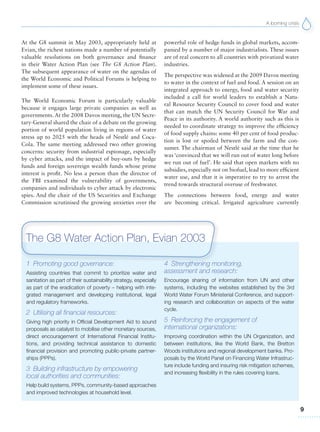 A looming crisis
9
1 Promoting good governance:
Assisting countries that commit to prioritize water and
sanitation as part of their sustainability strategy, especially
as part of the eradication of poverty – helping with inte-
grated management and developing institutional, legal
and regulatory frameworks.
2 Utilising all financial resources:
Giving high priority in Official Development Aid to sound
proposals as catalyst to mobilise other monetary sources,
direct encouragement of International Financial Institu-
tions, and providing technical assistance to domestic
financial provision and promoting public-private partner-
ships (PPPs).
3 Building infrastructure by empowering
local authorities and communities:
Help build systems, PPPs, community-based approaches
and improved technologies at household level.
4 Strengthening monitoring,
assessment and research:
Encourage sharing of information from UN and other
systems, including the websites established by the 3rd
World Water Forum Ministerial Conference, and support-
ing research and collaboration on aspects of the water
cycle.
5 Reinforcing the engagement of
international organizations:
Improving coordination within the UN Organization, and
between institutions, like the World Bank, the Bretton
Woods institutions and regional development banks. Pro-
posals by the World Panel on Financing Water Infrastruc-
ture include funding and insuring risk mitigation schemes,
and increasing flexibility in the rules covering loans.
At the G8 summit in May 2003, appropriately held at
Evian, the richest nations made a number of potentially
valuable resolutions on both governance and finance
in their Water Action Plan (see The G8 Action Plan).
The subsequent appearance of water on the agendas of
the World Economic and Political Forums is helping to
implement some of these issues.
The World Economic Forum is particularly valuable
because it engages large private companies as well as
governments. At the 2008 Davos meeting, the UN Secre-
tary-General shared the chair of a debate on the growing
portion of world population living in regions of water
stress up to 2025 with the heads of Nestlé and Coca-
Cola. The same meeting addressed two other growing
concerns: security from industrial espionage, especially
by cyber attacks, and the impact of buy-outs by hedge
funds and foreign sovereign wealth funds whose prime
interest is profit. No less a person than the director of
the FBI examined the vulnerability of governments,
companies and individuals to cyber attack by electronic
spies. And the chair of the US Securities and Exchange
Commission scrutinised the growing anxieties over the
powerful role of hedge funds in global markets, accom-
panied by a number of major industrialists. These issues
are of real concern to all countries with privatized water
industries.
The perspective was widened at the 2009 Davos meeting
to water in the context of fuel and food. A session on an
integrated approach to energy, food and water security
included a call for world leaders to establish a Natu-
ral Resource Security Council to cover food and water
that can match the UN Security Council for War and
Peace in its authority. A world authority such as this is
needed to coordinate strategy to improve the efficiency
of food supply chains: some 40 per cent of food produc-
tion is lost or spoiled between the farm and the con-
sumer. The chairman of Nestlé said at the time that he
was ‘convinced that we will run out of water long before
we run out of fuel’. He said that open markets with no
subsidies, especially not on biofuel, lead to more efficient
water use, and that it is imperative to try to arrest the
trend towards structural overuse of freshwater.
The connections between food, energy and water
are becoming critical. Irrigated agriculture currently
The G8 Water Action Plan, Evian 2003
 