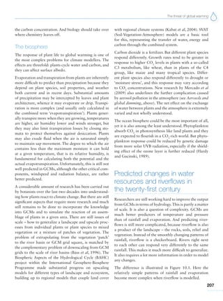 The threat of global warming
207
the carbon concentration. And biology should take over
where chemistry leaves off.
The biosphere
The response of plant life to global warming is one of
the most complex problems for climate modellers. The
effects are threefold: plants cycle water and carbon, and
they can affect surface albedo.
Evaporation and transpiration from plants are inherently
more difficult to predict than precipitation because they
depend on plant species, soil properties, and weather
both current and in recent days. Substantial amounts
of precipitation may be intercepted by leaves and plant
architecture, whence it may evaporate or drip. Transpi-
ration is more complex (and usually only calculated in
the combined term ‘evapotranspiration’). Plants gener-
ally transpire more when they are growing, temperatures
are higher, air humidity lower and winds stronger, but
they may also limit transpiration losses by closing sto-
mata to protect themselves against desiccation. Plants
may also exude fluid when the air is saturated simply
to maintain sap movement. The degree to which the air
contains less than the maximum moisture it can hold
at a given temperature, that is its relative humidity, is
fundamental for calculating both the potential and the
actual evapotranspiration. Unfortunately, this is still not
well predicted in GCMs, although the other critical com-
ponents, windspeed and radiation balance, are rather
better predicted.
A considerable amount of research has been carried out
by botanists over the last two decades into understand-
ing how plants react to climate change. But there are still
significant aspects that require more research and much
still remains to be done to incorporate the knowledge
into GCMs and to simulate the reaction of an assem-
blage of plants in a given area. There are still issues of
scale – how to generalize a landscape and upscale proc-
esses from individual plants or plant species to mixed
vegetation or a mixture of patches of vegetation. The
problem of extrapolating from the vegetation ‘patch’
to the river basin or GCM grid square, is matched by
the complementary problem of downscaling from GCM
grids to the scale of river basins (Bass et al, 1996). The
Biospheric Aspects of the Hydrological Cycle (BAHC)
project within the International Geosphere-Biosphere
Programme made substantial progress on upscaling
models for different types of landscape and ecosystem,
building up to regional models that couple land cover
with regional climate systems (Kabat et al, 2004). SVAT
(Soil-Vegetation-Atmosphere) models are a basic tool
for this, representing the transfer of water, energy and
carbon through the combined system.
Carbon dioxide is a fertilizer. But different plant species
respond differently. Growth rates tend to be greater in
response to higher CO2
levels in plants with a so-called
C3 metabolism, like wheat, than in plants of the C4
group, like maize and many tropical species. Differ-
ent plant species also respond differently to drought or
‘moisture stress’, and this response may vary according
to CO2
concentrations. New research by Mercado et al
(2009) also underlines the further complication caused
by aerosol pollution in the atmosphere (see Aerosols and
global dimming, above). The net effect on the exchange
of water between plants and the atmosphere is extremely
varied and not wholly understood.
The ocean biosphere could be the most important of all,
yet it is also among the least understood. Phytoplankton
absorb CO2
in photosynthesis like land plants and they
are expected to flourish in a CO2
-rich world. But phyto-
plankton response could be reduced by genetic damage
from more solar UVB radiation, especially if the shield-
ing effect of the ozone layer is further reduced (Hardy
and Gucinski, 1989).
Predicted changes in water
resources and riverflows in
the twenty-first century
Researchers are still working hard to improve the output
from GCMs in terms of hydrology.This is partly a matter
of scale. It is also a question of complexity. GCMs are
much better predictors of temperature and pressure
than of rainfall and evaporation. And predicting river-
flows is still more complicated, because riverflow is also
a product of the landscape – the rocks, soils, relief and
vegetation. Instead of the smoothly changing patterns of
rainfall, riverflow is a checkerboard. Rivers right next
to each other can respond very differently to the same
rainfall. This makes it much more difficult to generalize.
It also requires a lot more information in order to model
any changes.
The difference is illustrated in Figure 10.1. Here the
relatively simple patterns of rainfall and evaporation
become more complex when riverflow is modelled.
 