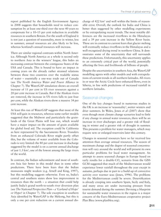 The threat of global warming
211
report published by the English Environment Agency
in 2008 suggests that households need to reduce con-
sumption by at least one-third over the next 40 years to
compensate for a 10–15 per cent reduction in available
resources in southern Britain. For the south of England it
is not just a question of seasonality, more in winter, less
in summer; annual resources are also likely to be less,
whereas Scotland’s annual resources will increase.
There are similar regional contrasts within North Amer-
ica. Although North America as a whole is second only
to northern Asia in the winners’ league, this hides an
increasing contrast between the contiguous States of the
USA and Canada. This is bound to have an impact in
coming years on the already rather strained relations
between those two countries over the tradable status
of water – essentially a one-way trade out of Canada
(see The North America Water and Power Alliance in
Chapter 7). The WaterGAP simulation shows an overall
increase of 11 per cent in US river resources against a
20 per cent increase in Canada. But if the Alaskan rivers
are removed, the increase in US rivers falls to just four
per cent, while the Alaskan rivers show a massive 34 per
cent increase.
At least this run of WaterGAP suggests that most of the
USA will gain in resources, whereas some earlier models
suggested that the Midwest and particularly the grain-
lands of the Great Plains will lose out, which would
have a major impact on the amount of grain available
for global food aid. The exception could be California
as here represented by the Sacramento River. Transfers
from an enhanced Colorado River might partly offset
this, but the volume of water available from the Colo-
rado is very limited: the 80 per cent increase in discharge
suggested by the model is on a current annual discharge
of just 1.3 km3
, one of the lowest among the large rivers
of the world.
In contrast, the Indian subcontinent and most of south-
ern Asia fair better in this model than in some other
predictions. There have been fears that the Indian
monsoons might weaken (e.g. Arnell and King, 1997),
but this modelling suggests otherwise. Even so, India’s
central and southern states show less improvement in
resources than the north – a situation that could help
justify India’s grand north-to-south river diversion plan
(see The National Perspective Plan – a ‘Garland of Hope’
or Hype? in Chapter 7). The sole exception in southern
Asia identified by WaterGAP is the Mekong, but this is
only a one per cent reduction on a current annual dis-
charge of 422 km3
and well within the limits of reason-
able error. Overall, the outlook for India and China is
better than suggested by other modelling experiments
or by extrapolating recent trends. The most notable dif-
ferences are the increased riverflows in the Himalayas
and a 39 per cent increase in the Yellow River basin.
These are in contrast to current fears that glacier melting
will eventually reduce riverflows in the Himalayas and a
well-recognized drying trend in northern China. It dem-
onstrates some of the uncertainty that still surrounds
these predictions. Unfortunately, this uncertainty applies
to an extremely critical part of the world, potentially
affecting the lives and livelihoods of billions of people.
Despite the uncertainties in southern Asia, the WaterGAP
modelling agrees with other models and with extrapola-
tions of current trends in all northern latitudes. All rivers
in or near the Arctic Circle have enhanced flows, even in
Siberia, in line with predictions of increased rainfall in
northern latitudes.
Seasonal changes
One of the key changes found in numerous studies in
the UK is an increase in ‘seasonality’, wetter winters and
drier summers. In Wales, Jones et al (2007) show that
even though most climate change scenarios lead to little
if any change in annual water resources, there will be an
increase in river discharges and a greater risk of flood-
ing in winter and a greater risk of drought in summer.
This presents a problem for water managers, which may
require new or enlarged reservoirs later this century.
Changes in seasonal resources have so far received less
attention than average annual resources. The season of
maximum change and the degree of seasonal concentra-
tion will vary around the world and will present its own
particular problems for local water management. An
attempt to assess seasonal changes in Europe based on
early results for a double-CO2
scenario from the GISS
GCM suggested that much of the Mediterranean would
experience lower rainfall throughout the year except in
autumn, perhaps due in part to a build-up of convective
activity over warmer seas (Jones, 1996). The problems
for the Mediterranean could be severe. Desertification
is already creeping into southern Spain, Sicily and Italy,
and many areas are under increasing pressure from
tourist demand during the summer. Devising a blueprint
for sustainable water resources in the region is a major
concern of the Euro-Mediterranean cooperative project
Plan Bleu (www.planbleu.org).
 