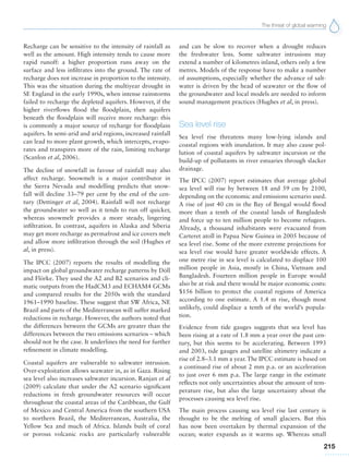 The threat of global warming
215
Recharge can be sensitive to the intensity of rainfall as
well as the amount. High intensity tends to cause more
rapid runoff: a higher proportion runs away on the
surface and less infiltrates into the ground. The rate of
recharge does not increase in proportion to the intensity.
This was the situation during the multiyear drought in
SE England in the early 1990s, when intense rainstorms
failed to recharge the depleted aquifers. However, if the
higher riverflows flood the floodplain, then aquifers
beneath the floodplain will receive more recharge: this
is commonly a major source of recharge for floodplain
aquifers. In semi-arid and arid regions, increased rainfall
can lead to more plant growth, which intercepts, evapo-
rates and transpires more of the rain, limiting recharge
(Scanlon et al, 2006).
The decline of snowfall in favour of rainfall may also
affect recharge. Snowmelt is a major contributor in
the Sierra Nevada and modelling predicts that snow-
fall will decline 33–79 per cent by the end of the cen-
tury (Dettinger et al, 2004). Rainfall will not recharge
the groundwater so well as it tends to run off quicker,
whereas snowmelt provides a more steady, lingering
infiltration. In contrast, aquifers in Alaska and Siberia
may get more recharge as permafrost and ice covers melt
and allow more infiltration through the soil (Hughes et
al, in press).
The IPCC (2007) reports the results of modelling the
impact on global groundwater recharge patterns by Döll
and Flörke. They used the A2 and B2 scenarios and cli-
matic outputs from the HadCM3 and ECHAM4 GCMs
and compared results for the 2050s with the standard
1961–1990 baseline. These suggest that SW Africa, NE
Brazil and parts of the Mediterranean will suffer marked
reductions in recharge. However, the authors noted that
the differences between the GCMs are greater than the
differences between the two emissions scenarios – which
should not be the case. It underlines the need for further
refinement in climate modelling.
Coastal aquifers are vulnerable to saltwater intrusion.
Over-exploitation allows seawater in, as in Gaza. Rising
sea level also increases saltwater incursion. Ranjan et al
(2009) calculate that under the A2 scenario significant
reductions in fresh groundwater resources will occur
throughout the coastal areas of the Caribbean, the Gulf
of Mexico and Central America from the southern USA
to northern Brazil, the Mediterranean, Australia, the
Yellow Sea and much of Africa. Islands built of coral
or porous volcanic rocks are particularly vulnerable
and can be slow to recover when a drought reduces
the freshwater lens. Some saltwater intrusions may
extend a number of kilometres inland, others only a few
metres. Models of the response have to make a number
of assumptions, especially whether the advance of salt-
water is driven by the head of seawater or the flow of
the groundwater and local models are needed to inform
sound management practices (Hughes et al, in press).
Sea level rise
Sea level rise threatens many low-lying islands and
coastal regions with inundation. It may also cause pol-
lution of coastal aquifers by saltwater incursion or the
build-up of pollutants in river estuaries through slacker
drainage.
The IPCC (2007) report estimates that average global
sea level will rise by between 18 and 59 cm by 2100,
depending on the economic and emissions scenario used.
A rise of just 40 cm in the Bay of Bengal would flood
more than a tenth of the coastal lands of Bangladesh
and force up to ten million people to become refugees.
Already, a thousand inhabitants were evacuated from
Carteret atoll in Papua New Guinea in 2005 because of
sea level rise. Some of the more extreme projections for
sea level rise would have greater worldwide effects. A
one metre rise in sea level is calculated to displace 100
million people in Asia, mostly in China, Vietnam and
Bangladesh. Fourteen million people in Europe would
also be at risk and there would be major economic costs:
$156 billion to protect the coastal regions of America
according to one estimate. A 1.4 m rise, though most
unlikely, could displace a tenth of the world’s popula-
tion.
Evidence from tide gauges suggests that sea level has
been rising at a rate of 1.8 mm a year over the past cen-
tury, but this seems to be accelerating. Between 1993
and 2003, tide gauges and satellite altimetry indicate a
rise of 2.8–3.1 mm a year. The IPCC estimate is based on
a continued rise of about 2 mm p.a. or an acceleration
to just over 6 mm p.a. The large range in the estimate
reflects not only uncertainties about the amount of tem-
perature rise, but also the large uncertainty about the
processes causing sea level rise.
The main process causing sea level rise last century is
thought to be the melting of small glaciers. But this
has now been overtaken by thermal expansion of the
ocean; water expands as it warms up. Whereas small
 