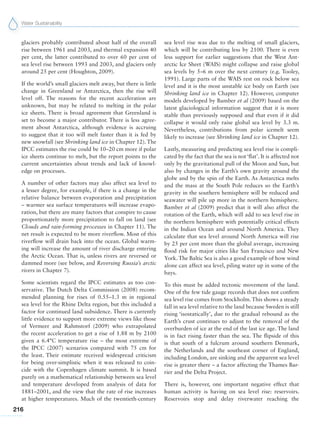 Water Sustainability
216
glaciers probably contributed about half of the overall
rise between 1961 and 2003, and thermal expansion 40
per cent, the latter contributed to over 60 per cent of
sea level rise between 1993 and 2003, and glaciers only
around 25 per cent (Houghton, 2009).
If the world’s small glaciers melt away, but there is little
change in Greenland or Antarctica, then the rise will
level off. The reasons for the recent acceleration are
unknown, but may be related to melting in the polar
ice sheets. There is broad agreement that Greenland is
set to become a major contributor. There is less agree-
ment about Antarctica, although evidence is accruing
to suggest that it too will melt faster than it is fed by
new snowfall (see Shrinking land ice in Chapter 12). The
IPCC estimates the rise could be 10–20 cm more if polar
ice sheets continue to melt, but the report points to the
current uncertainties about trends and lack of knowl-
edge on processes.
A number of other factors may also affect sea level to
a lesser degree, for example, if there is a change in the
relative balance between evaporation and precipitation
– warmer sea surface temperatures will increase evapo-
ration, but there are many factors that conspire to cause
proportionately more precipitation to fall on land (see
Clouds and rain-forming processes in Chapter 11). The
net result is expected to be more riverflow. Most of this
riverflow will drain back into the ocean. Global warm-
ing will increase the amount of river discharge entering
the Arctic Ocean. That is, unless rivers are reversed or
dammed more (see below, and Reversing Russia’s arctic
rivers in Chapter 7).
Some scientists regard the IPCC estimates as too con-
servative. The Dutch Delta Commission (2008) recom-
mended planning for rises of 0.55–1.3 m in regional
sea level for the Rhine Delta region, but this included a
factor for continued land subsidence. There is currently
little evidence to support more extreme views like those
of Vermeer and Rahmstorf (2009) who extrapolated
the recent acceleration to get a rise of 1.88 m by 2100
given a 6.4°C temperature rise – the most extreme of
the IPCC (2007) scenarios compared with 75 cm for
the least. Their estimate received widespread criticism
for being over-simplistic when it was released to coin-
cide with the Copenhagen climate summit. It is based
purely on a mathematical relationship between sea level
and temperature developed from analysis of data for
1881–2001, and the view that the rate of rise increases
at higher temperatures. Much of the twentieth-century
sea level rise was due to the melting of small glaciers,
which will be contributing less by 2100. There is even
less support for earlier suggestions that the West Ant-
arctic Ice Sheet (WAIS) might collapse and raise global
sea levels by 5–6 m over the next century (e.g. Tooley,
1991). Large parts of the WAIS rest on rock below sea
level and it is the most unstable ice body on Earth (see
Shrinking land ice in Chapter 12). However, computer
models developed by Bamber et al (2009) based on the
latest glaciological information suggest that it is more
stable than previously supposed and that even if it did
collapse it would only raise global sea level by 3.3 m.
Nevertheless, contributions from polar icemelt seem
likely to increase (see Shrinking land ice in Chapter 12).
Lastly, measuring and predicting sea level rise is compli-
cated by the fact that the sea is not ‘flat’. It is affected not
only by the gravitational pull of the Moon and Sun, but
also by changes in the Earth’s own gravity around the
globe and by the spin of the Earth. As Antarctica melts
and the mass at the South Pole reduces so the Earth’s
gravity in the southern hemisphere will be reduced and
seawater will pile up more in the northern hemisphere.
Bamber et al (2009) predict that it will also affect the
rotation of the Earth, which will add to sea level rise in
the northern hemisphere with potentially critical effects
in the Indian Ocean and around North America. They
calculate that sea level around North America will rise
by 25 per cent more than the global average, increasing
flood risk for major cities like San Francisco and New
York. The Baltic Sea is also a good example of how wind
alone can affect sea level, piling water up in some of the
bays.
To this must be added tectonic movement of the land.
One of the few tide gauge records that does not confirm
sea level rise comes from Stockholm.This shows a steady
fall in sea level relative to the land because Sweden is still
rising ‘isostatically’, due to the gradual rebound as the
Earth’s crust continues to adjust to the removal of the
overburden of ice at the end of the last ice age. The land
is in fact rising faster than the sea. The flipside of this
is that south of a fulcrum around southern Denmark,
the Netherlands and the southeast corner of England,
including London, are sinking and the apparent sea level
rise is greater there – a factor affecting the Thames Bar-
rier and the Delta Project.
There is, however, one important negative effect that
human activity is having on sea level rise: reservoirs.
Reservoirs stop and delay riverwater reaching the
 