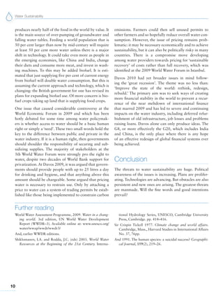 Water Sustainability
10
produces nearly half of the food in the world by value. It
is the main source of over-pumping of groundwater and
falling water tables. Feeding a world population that is
50 per cent larger than now by mid-century will require
at least 50 per cent more water unless there is a major
shift in technology. It could take even more as people in
the emerging economies, like China and India, change
their diets and consume more meat, and invest in wash-
ing machines. To this may be added biofuel. It is esti-
mated that just supplying five per cent of current energy
from biofuel will double water consumption. But this is
assuming the current approach and technology, which is
changing: the British government for one has revised its
plans for expanding biofuel use. Of more concern is bio-
fuel crops taking up land that is supplying food crops.
One issue that caused considerable controversy at the
World Economic Forum in 2009 and which has been
hotly debated for some time among water policymak-
ers is whether access to water should be a basic human
right or simply a ‘need’. These two small words hold the
key to the difference between public and private in the
water industry. If it is a human right, then governments
should shoulder the responsibility of securing and sub-
sidizing supplies. The majority of stakeholders at the
5th World Water Forum were strongly pro the right to
water, despite two decades of World Bank support for
privatization. At Davos 2009, it was argued that govern-
ments should provide people with up to 25 litres a day
for drinking and hygiene, and that anything above this
amount should be chargeable. Some argued that pricing
water is necessary to restrain use. Only by attaching a
price to water can a system of trading permits be estab-
lished like those being implemented to constrain carbon
emissions. Farmers could then sell unused permits to
other farmers and so hopefully reduce overall water con-
sumption. However, the issue of pricing remains prob-
lematic: it may be necessary economically and to achieve
sustainability, but it can also be politically risky in many
countries. There is a compromise move developing
among water providers towards pricing for ‘sustainable
recovery’ of costs rather than full recovery, which was
identified at the 2009 World Water Forum in Istanbul.
Davos 2010 had yet broader issues in mind follow-
ing the ‘great recession’. The theme was no less than:
‘Improve the state of the world: rethink, redesign,
rebuild.’ The primary aim was to seek ways of creating
more financial stability in the world to prevent a recur-
rence of the near meltdown of international finance
that marred 2009 and has led to severe and continuing
impacts on the water industry, including deferred refur-
bishment of old infrastructure, job losses and problems
raising loans. Davos alone can only produce ideas. The
G8, or more effectively the G20, which includes India
and China, is the only place where there is any hope
of an effective redesign of global financial systems ever
being achieved.
Conclusion
The threats to water sustainability are huge. Political
awareness of the issues is increasing. Plans are prolifer-
ating. Technologies are advancing. But obstacles are also
persistent and new ones are arising. The greatest threats
are manmade. Will the fine words and good intentions
prevail?
Further reading
World Water Assessment Programme, 2009. Water in a chang-
ing world. 3rd edition, UN World Water Development
Report (WWDR–3). Available online at: www.unesco.org/
water/wwap/wwdr/wwdr3/
And, earlier WWDR editions.
Shiklomanov, I.A. and Rodda, J.C. (eds) 2003. World Water
Resources at the Beginning of the 21st Century. Interna-
tional Hydrology Series, UNESCO, Cambridge University
Press, Cambridge. pp. 414–416.
Sir Crispin Tickell 1977. Climate change and world affairs.
Cambridge, Mass., Harvard Studies in International Affairs
No. 37, 76pp.
And 1991. The human species: a suicidal success? Geographi-
cal Journal, 159(2), 219–26.
 