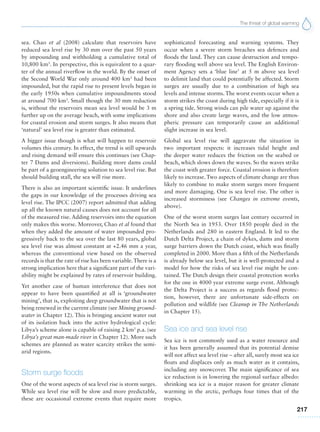 The threat of global warming
217
sea. Chao et al (2008) calculate that reservoirs have
reduced sea level rise by 30 mm over the past 50 years
by impounding and withholding a cumulative total of
10,800 km3
. In perspective, this is equivalent to a quar-
ter of the annual riverflow in the world. By the onset of
the Second World War only around 400 km3
had been
impounded, but the rapid rise to present levels began in
the early 1950s when cumulative impoundments stood
at around 700 km3
. Small though the 30 mm reduction
is, without the reservoirs mean sea level would be 3 m
further up on the average beach, with some implications
for coastal erosion and storm surges. It also means that
‘natural’ sea level rise is greater than estimated.
A bigger issue though is what will happen to reservoir
volumes this century. In effect, the trend is still upwards
and rising demand will ensure this continues (see Chap-
ter 7 Dams and diversions). Building more dams could
be part of a geoengineering solution to sea level rise. But
should building stall, the sea will rise more.
There is also an important scientific issue. It underlines
the gaps in our knowledge of the processes driving sea
level rise. The IPCC (2007) report admitted that adding
up all the known natural causes does not account for all
of the measured rise. Adding reservoirs into the equation
only makes this worse. Moreover, Chao et al found that
when they added the amount of water impounded pro-
gressively back to the sea over the last 80 years, global
sea level rise was almost constant at +2.46 mm a year,
whereas the conventional view based on the observed
records is that the rate of rise has been variable.There is a
strong implication here that a significant part of the vari-
ability might be explained by rates of reservoir building.
Yet another case of human interference that does not
appear to have been quantified at all is ‘groundwater
mining’, that is, exploiting deep groundwater that is not
being renewed in the current climate (see Mining ground-
water in Chapter 12). This is bringing ancient water out
of its isolation back into the active hydrological cycle:
Libya’s scheme alone is capable of raising 2 km3
p.a. (see
Libya’s great man-made river in Chapter 12). More such
schemes are planned as water scarcity strikes the semi-
arid regions.
Storm surge floods
One of the worst aspects of sea level rise is storm surges.
While sea level rise will be slow and more predictable,
these are occasional extreme events that require more
sophisticated forecasting and warning systems. They
occur when a severe storm breaches sea defences and
floods the land. They can cause destruction and tempo-
rary flooding well above sea level. The English Environ-
ment Agency sets a ‘blue line’ at 5 m above sea level
to delimit land that could potentially be affected. Storm
surges are usually due to a combination of high sea
levels and intense storms. The worst events occur when a
storm strikes the coast during high tide, especially if it is
a spring tide. Strong winds can pile water up against the
shore and also create large waves, and the low atmos-
pheric pressure can temporarily cause an additional
slight increase in sea level.
Global sea level rise will aggravate the situation in
two important respects: it increases tidal height and
the deeper water reduces the friction on the seabed or
beach, which slows down the waves. So the waves strike
the coast with greater force. Coastal erosion is therefore
likely to increase. Two aspects of climate change are thus
likely to combine to make storm surges more frequent
and more damaging. One is sea level rise. The other is
increased storminess (see Changes in extreme events,
above).
One of the worst storm surges last century occurred in
the North Sea in 1953. Over 1850 people died in the
Netherlands and 280 in eastern England. It led to the
Dutch Delta Project, a chain of dykes, dams and storm
surge barriers down the Dutch coast, which was finally
completed in 2000. More than a fifth of the Netherlands
is already below sea level, but it is well-protected and a
model for how the risks of sea level rise might be con-
tained. The Dutch design their coastal protection works
for the one in 4000 year extreme surge event. Although
the Delta Project is a success as regards flood protec-
tion, however, there are unfortunate side-effects on
pollution and wildlife (see Cleanup in The Netherlands
in Chapter 15).
Sea ice and sea level rise
Sea ice is not commonly used as a water resource and
it has been generally assumed that its potential demise
will not affect sea level rise – after all, surely most sea ice
floats and displaces only as much water as it contains,
including any snowcover. The main significance of sea
ice reduction is in lowering the regional surface albedo:
shrinking sea ice is a major reason for greater climate
warming in the arctic, perhaps four times that of the
tropics.
 