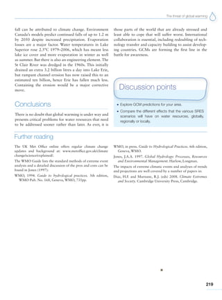 The threat of global warming
219
fall can be attributed to climate change. Environment
Canada’s models predict continued falls of up to 1.2 m
by 2050 despite increased precipitation. Evaporation
losses are a major factor. Water temperatures in Lake
Superior rose 2.5°C 1979–2006, which has meant less
lake ice cover and more evaporation in winter as well
as summer. But there is also an engineering element. The
St Clair River was dredged in the 1960s. This initially
drained an extra 3.2 billion litres a day into Lake Erie,
but rampant channel erosion has now raised this to an
estimated ten billion, hence Erie has fallen much less.
Containing the erosion would be a major corrective
move.
Conclusions
There is no doubt that global warming is under way and
presents critical problems for water resources that need
to be addressed sooner rather than later. As ever, it is
G Explore GCM predictions for your area.
G Compare the different effects that the various SRES
scenarios will have on water resources, globally,
regionally or locally.
Discussion points
Further reading
The UK Met Office online offers regular climate change
updates and background at: www.metoffice.gov.uk/climate
change/science/explained/.
The WMO Guide lists the standard methods of extreme event
analysis and a detailed discussion of the pros and cons can be
found in Jones (1997):
WMO, 1994. Guide to hydrological practices. 5th edition,
WMO Pub. No. 168, Geneva, WMO, 735pp.
WMO, in press. Guide to Hydrological Practices. 6th edition,
Geneva, WMO.
Jones, J.A.A. 1997. Global Hydrology: Processes, Resources
and Environmental Management. Harlow, Longman.
The impacts of extreme climatic events and analyses of trends
and projections are well covered by a number of papers in:
Diaz, H.F. and Murnane, R.J. (eds) 2008. Climate Extremes
and Society. Cambridge University Press, Cambridge.
those parts of the world that are already stressed and
least able to cope that will suffer worst. International
collaboration is essential, including redoubling of tech-
nology transfer and capacity building to assist develop-
ing countries. GCMs are forming the first line in the
battle for awareness.
 