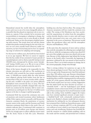 222
The restless water cycle11
Humankind entered the world when the atmospheric
water cycle was in one of its most changeable phases. It
is possible that this played an important role in our evo-
lution as a species. It has certainly led to invention and
resourcefulness in managing or adapting to change, day
to day, season to season, year to year, decade to decade
and beyond.Today, we face the prospect of global warm-
ing with concern. The trends seem real and the climate
models that predict marked change by the end of the cen-
tury are ever more soundly based. However, unlike our
ancestors, we have forewarning and we have an expand-
ing range of solutions for adapting and managing.
For the last two million years, the Earth has been locked
in an ice age sequence. We have no reason to suppose
that this has ended. It has consisted of major periods of
expanded glaciers and ice sheets, typically lasting around
100,000 years, interspersed by shorter, warm ‘intergla-
cials’ lasting 10,000 years or so. We are in one of these
interglacials now and maybe towards the end of it.
Many of the factors thought to be responsible for this
climatic aberration are still with us. The oscillations in
the Earth’s orbit around the Sun remain essentially the
same. A 100,000-year stretch shifts the orbit between
more elliptical, placing Earth further from the Sun at
certain times of the year or more circular, while a chang-
ing tilt and a wobble in the polar axis points different
hemispheres more towards the Sun, or away. This fun-
damental pattern has probably changed little since the
Earth was created, but the dramatic shift in water stor-
age between ice and liquid over the last 1.8 million years
appears to be due to changes in global geography.
Continental Drift has moved the continents into criti-
cal positions and created mountains where landmasses
collide. Polar regions remain unusually cold because the
Antarctic continent blocks the penetration of warmer
oceanic waters in the south, and the Eurasian and North
American continents block them in the north. One cal-
culation indicates that, if continental drift continues at
present rates, in 50 million years Europe and America
will be far enough apart to allow sufficient warm water
into the Arctic Ocean to halt this cycle. Mountain-
building may also have had its effect. The raising of the
Antarctic mountains will have made the continent even
colder. The raising of the Himalayas may have acceler-
ated the sequestration of carbon from the atmosphere:
carbon dioxide dissolves more in snow and cold water
and the rejuvenated rivers may carry more away to be
deposited in the ocean as limestone. This process would
reduce the greenhouse effect and cool the atmosphere
(Raymo and Ruddiman, 1992).
At the same time, the expansion of snow and ice surfaces
also cools the atmosphere by reflecting more sunlight back
into the air: while the average grass surface may absorb 85
per cent of the sunlight, new snow may absorb only ten per
cent. Because of this, deglaciation lags behind the forcing
factors in the Earth’s orbit. Conversely, the beginning of
glaciation is delayed by the vast amount of heat stored in
the oceans. There is an in-built resistance to change, but in
the current geography, change wins through.
There is strong evidence for numerous ice ages in the
more distant geological record. There may have been up
to five ice ages in the Neoproterozoic (late PreCambrian)
more than 500 million years ago. Russian climatologist
Mikhail Budyko calculated from a simple energy balance
modelthattherecouldbeatippingpointificeadvancedto
within 30° of the equator, whereby the enhanced albedo
of the Earth would cause run away cooling. Suggestions
that the whole Earth may have become ice-covered – a
‘snowball Earth’ – and the hydrological cycle halted
completely remain controversial. If the cycle did stall, the
lack of heat-conserving low-level cloud formation would
add to the cooling. Some modellers suggest the tropics
may have retained significant amounts of open water –
a ‘slushball Earth’ with a drastically weakened hydro-
logical cycle. Budyko’s climatic model did not contain a
mechanism for melting the ice, but subsequent theories
have proposed that a build-up of greenhouse gases could
occur as volcanic eruptions add CO2
to the atmosphere
over millions of years, which is not removed by precipi-
tation and rock weathering. Professor Ian Fairchild lik-
ened the situation to a baked Alaska pudding, cold on
the inside and hot outside, and presented new evidence
 