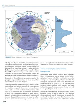 Water Sustainability
226
‘Hadley cells’ (Figure 11.5). Here, descending air stifles
convection and inhibits the build-up of storm clouds,
even though in some areas like the Rajputana desert in
Rajastan the air might be as moist as a tropical rainforest.
In the northern hemisphere, this region extends well into
Central Asia as‘continentality’ takes its toll: the moisture
content of the westerly winds blowing to the north of the
Himalayas reduces as they progress further from the sea.
Polewards of the mid-latitude precipitation peaks, the
precipitation potential is reduced by colder seas, colder
air and the sinking air over the poles.
Superimposed upon this average pattern, temporal fluc-
tuations beset most regions.Atmospheric water transport
is a fragile system, partly because the volume of water
stored in the air is the smallest of all, providing little
capacity for smoothing over fluctuations in the amount
of input from evaporation in warmer or colder periods.
Partly, it is because the storm tracks shift. Location and
intensity change with the seasons, with longer-term fluc-
tuations in atmospheric pressure gradients, with warm-
ing and cooling trends in the Earth-atmosphere system,
and even due to shifts in warm or cool ocean currents.
The ever-changing components
Precipitation
Precipitation is the driving force for water resources.
Figure 11.6 shows the average annual pattern of pre-
cipitation. Note the belt of low precipitation across the
subtropics in both hemispheres, which is caused by the
subtropical high-pressure zones where descending air
stifles convection (see Figure 11.5). This is most marked
in the northern hemisphere, which has more land mass
in the subtropics, where it extends into Central Asia and
is now spreading into North China.
Figures 11.7 to 11.10 show the seasonal march of pre-
cipitation around the world, based on a new analysis
of recent climatic data. In January, the dry area in the
northern hemisphere is far larger than the annual aver-
age, covering most of North Africa and Asia and central
Figure 11.5 Global wind systems and the pattern of precipitation
 