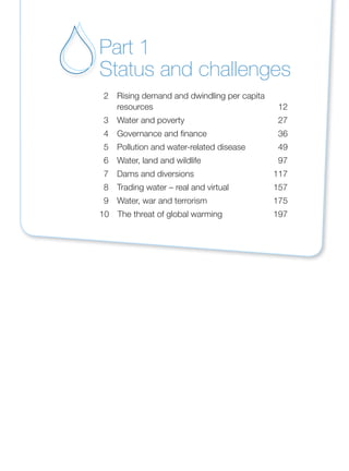 2 Rising demand and dwindling per capita
resources 12
3 Water and poverty 27
4 Governance and finance 36
5 Pollution and water-related disease 49
6 Water, land and wildlife 97
7 Dams and diversions 117
8 Trading water – real and virtual 157
9 Water, war and terrorism 175
10 The threat of global warming 197
Part 1
Status and challenges
 