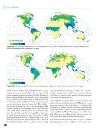 Water Sustainability
228
North America. Winter crops in the Middle East require
irrigation from groundwater.This is the wet season in the
southern hemisphere mid-latitudes. By April, the rains in
the southern hemisphere are generally on the retreat and
rain is returning to Southeast Asia. In July, the southern
hemisphere is in the middle of winter, oceans are cooler
and precipitation is near its lowest ebb. The Mediter-
ranean also receives less rain as the depression tracks
migrate polewards. Rain expands across North America
east of the Rockies as the westerlies suck warm, moist air
from the Caribbean up the Mississippi-Missouri basin.
In South Asia, the monsoon rains appear. By October,
the rains increase in Western Europe as tropical air laden
with moisture from the warm ocean current – the Gulf
Stream/North Atlantic Drift – meets air from a cooling
arctic. But the rains die away in North China and Cen-
tral Asia along with the retreat of the monsoons in South
Asia. Rain is returning to the southern hemisphere as the
Sun warms the ocean surfaces.
The traditional solution to these seasonal surpluses and
deficits has been to build dams to hold back the water
from one season to the next. Figure 11.11 shows that
seasonality is highest in the subtropics and especially
around the world’s deserts. It is also high in the prairies
and Great Plains of North America and in North China.
Both of these areas are key agricultural regions now suf-
fering long-term water management problems.
Variations in water resources from one year to another
generally present more problems. Inter-annual vari-
Figure 11.9 July precipitation. Expansion of low precipitation across the southern hemisphere (winter) and through the Mediterranean
into the Middle East (summer). Monsoons in SE Asia
Figure 11.10 October precipitation. Asian monsoons die away, but tropical rains in central Africa and South America expand
 
