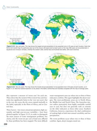Water Sustainability
230
water management cases are where two or three of these
indicators combine. This again highlights the desert mar-
gins. The most problematic areas are in North Africa,
the Middle East and North China. The Australian inte-
rior suffers particularly from highly unreliable rainfall
year to year, but does not generally rank as extreme
on the other indicators as those other areas. Southern
California, however, experiences the dual combination
of ranking high in both inter-annual variability and low
precipitation.
The worst problems occur where two or three of these
combine. Again, desert margins stand out.
they represent a measure of ‘worst case’ for each site.
These show that the western USA, Central Asia and Aus-
tralia fare significantly better in the ‘very wet years’, but
in the very dry years, the dry areas expand markedly in
the Sahel, especially in the Horn of Africa, and in Cen-
tral Asia.
Three factors – low mean annual precipitation, high sea-
sonality and high year-on-year variability – have been
plotted together in Figure 11.15, in order to distinguish
the main sources of water management problems. For
clarity, only the worst ten per cent of land area afflicted
by these problems has been mapped. The most difficult
Figure 11.13 Very wet years. The map shows the largest annual precipitation to be expected once in 20 years at each location. Note that
this is not a world map of a particular year, but of the once-in-20-years event at each point on the map. Wet years can be problematic in
equatorial and monsoon climates, whereas the western USA, Central Asia and Australia fare better, with lower extremes
Figure 11.14 Very dry years. The map shows the lowest annual precipitation to be expected once in 20 years at each location, as in
Figure 11.13. Note the marked expansion of dry areas in the Sahel, Central Asia and Australia compared with the map of average years
 