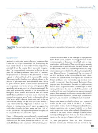 The restless water cycle
231
Evaporation
Although precipitation is generally more important than
losses due to ‘evapotranspiration’ for determining the
local water balance in most of the world, evaporation,
especially from the oceans, drives terrestrial precipita-
tion. The transpirational component is also the key to
plant life and food production. Two-thirds of continen-
tal precipitation is returned to the atmosphere as water
vapour, of which at least half is transpired by plants.
Water taken up by the plant roots is broken down in the
process of photosynthesis and combined with carbon
to grow ‘biomass’. Some of this water is reconstituted
and evaporated away in the process of respiration. The
remainder acts as a transporter of nutrients through the
plant and is eventually returned to the atmosphere as
transpired water vapour. Falkenmark and Rockström
(2004) have called the water that plants return to the
atmosphere as vapour‘green’ water to distinguish it from
‘blue’ water, which takes the liquid route back to the sea
via rivers or seepage on the coast (so-called ‘runout’).
They estimate that 60–70 per cent of human food pro-
duction is rainfed, using ‘green’ water, as opposed to
artificially irrigated with ‘blue’ water, and that 1200 m3
of this green water are required to produce enough food
to adequately feed one person for a year.
Figure 11.16 shows the pattern of actual evaporation and
evapotranspiration in the average year. The lowest rates
are found over the deserts, both warm and cold (ice cov-
ered). The highest rates occur over subtropical seas, asso-
ciated with clear skies in the subtropical high pressure
belts. Warm ocean currents heading polewards on the
western margins of the oceans extend high rates of evap-
oration into mid-latitudes. These provide major sources
for precipitation in mid-latitudes. The Gulf Stream and
North Atlantic Drift raise ocean temperatures and evap-
oration rates across the North Atlantic, feeding rainfall
over Western Europe. Evaporation off the east coasts of
the USA and Japan is also enhanced by the ‘oasis effect’,
whereby the westerly winds blowing over the warm Gulf
Stream and Kuro Shio currents take up moisture more
readily because they have been dried during their long
passage over the continents. In contrast, cold currents
tend to reduce evaporation on the eastern margin of many
oceans, notably on the west coast of the Americas and
southern Africa, contributing in some regions to coastal
deserts. Low rates of actual evapotranspiration in mid-
latitude continental interiors, despite high summer tem-
peratures, are principally caused by the lack of rainfall.
Evaporation rates are slightly reduced over equatorial
waters by the cloud cover in the ITCZ. In contrast,
evaporation on land peaks in the equatorial rainforests.
Actual evaporation rates at sea are typically two to three
times greater than on the adjacent land, although greater
differences are found around subtropical deserts of the
subtropical high-pressure belt and the least difference
occurs on the margins of equatorial rain forests.
As with precipitation, there are wide differences
between seasons and between years (as shown in Fig-
Figure 11.15 The most problematic areas with triple management problems: low precipitation, high seasonality and high inter-annual
variability
 