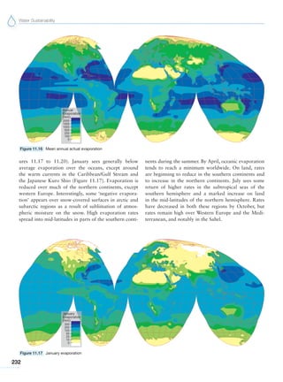 Water Sustainability
232
ures 11.17 to 11.20). January sees generally below
average evaporation over the oceans, except around
the warm currents in the Caribbean/Gulf Stream and
the Japanese Kuro Shio (Figure 11.17). Evaporation is
reduced over much of the northern continents, except
western Europe. Interestingly, some ‘negative evapora-
tion’ appears over snow-covered surfaces in arctic and
subarctic regions as a result of sublimation of atmos-
pheric moisture on the snow. High evaporation rates
spread into mid-latitudes in parts of the southern conti-
nents during the summer. By April, oceanic evaporation
tends to reach a minimum worldwide. On land, rates
are beginning to reduce in the southern continents and
to increase in the northern continents. July sees some
return of higher rates in the subtropical seas of the
southern hemisphere and a marked increase on land
in the mid-latitudes of the northern hemisphere. Rates
have decreased in both these regions by October, but
rates remain high over Western Europe and the Medi-
terranean, and notably in the Sahel.
Figure 11.16 Mean annual actual evaporation
Figure 11.17 January evaporation
 