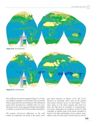 The restless water cycle
233
The coefficient of variation mapped in Figure 11.21 indi-
cates highest variability is to be found in and around the
deserts, again both hot and cold deserts. The subtropical
oceans show generally low variability. One very nota-
ble feature occurs in the equatorial Pacific, where higher
variability is caused by the El Niño Southern Oscillation.
The greatest year-to-year differences in the total
volume of evaporation are found in the oceans (com-
pare point locations in Figures 11.22 and 11.23).
However, in percentage terms, some of the greatest
inter-annual variation occurs on land (Figure 11.21).
Once again, it is the desert margins that stand out.
Here, the high level of variability in evapotranspira-
tion losses compounds the problems created by high
variability in rainfall. Some of the lowest variability is
found in the high mid-latitudes of the northern hemi-
sphere: much of north eastern North America and the
Figure 11.18 April evaporation
Figure 11.19 July evaporation
 