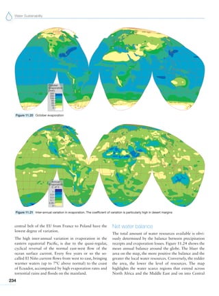 Water Sustainability
234
Figure 11.20 October evaporation
Figure 11.21 Inter-annual variation in evaporation. The coefficient of variation is particularly high in desert margins
central belt of the EU from France to Poland have the
lowest degree of variation.
The high inter-annual variation in evaporation in the
eastern equatorial Pacific, is due to the quasi-regular,
cyclical reversal of the normal east-west flow of the
ocean surface current. Every five years or so the so-
called El Niño current flows from west to east, bringing
warmer waters (up to 7°C above normal) to the coast
of Ecuador, accompanied by high evaporation rates and
torrential rains and floods on the mainland.
Net water balance
The total amount of water resources available is obvi-
ously determined by the balance between precipitation
receipts and evaporation losses. Figure 11.24 shows the
mean annual balance around the globe. The bluer the
area on the map, the more positive the balance and the
greater the local water resources. Conversely, the redder
the area, the lower the level of resources. The map
highlights the water scarce regions that extend across
North Africa and the Middle East and on into Central
 