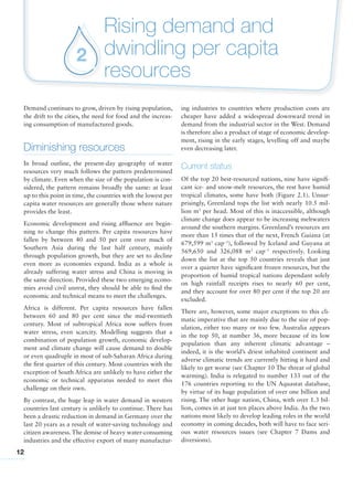 12
Rising demand and
dwindling per capita
resources
2
Demand continues to grow, driven by rising population,
the drift to the cities, the need for food and the increas-
ing consumption of manufactured goods.
Diminishing resources
In broad outline, the present-day geography of water
resources very much follows the pattern predetermined
by climate. Even when the size of the population is con-
sidered, the pattern remains broadly the same: at least
up to this point in time, the countries with the lowest per
capita water resources are generally those where nature
provides the least.
Economic development and rising affluence are begin-
ning to change this pattern. Per capita resources have
fallen by between 40 and 50 per cent over much of
Southern Asia during the last half century, mainly
through population growth, but they are set to decline
even more as economies expand. India as a whole is
already suffering water stress and China is moving in
the same direction. Provided these two emerging econo-
mies avoid civil unrest, they should be able to find the
economic and technical means to meet the challenges.
Africa is different. Per capita resources have fallen
between 60 and 80 per cent since the mid-twentieth
century. Most of subtropical Africa now suffers from
water stress, even scarcity. Modelling suggests that a
combination of population growth, economic develop-
ment and climate change will cause demand to double
or even quadruple in most of sub-Saharan Africa during
the first quarter of this century. Most countries with the
exception of South Africa are unlikely to have either the
economic or technical apparatus needed to meet this
challenge on their own.
By contrast, the huge leap in water demand in western
countries last century is unlikely to continue. There has
been a drastic reduction in demand in Germany over the
last 20 years as a result of water-saving technology and
citizen awareness.The demise of heavy water-consuming
industries and the effective export of many manufactur-
ing industries to countries where production costs are
cheaper have added a widespread downward trend in
demand from the industrial sector in the West. Demand
is therefore also a product of stage of economic develop-
ment, rising in the early stages, levelling off and maybe
even decreasing later.
Current status
Of the top 20 best-resourced nations, nine have signifi-
cant ice- and snow-melt resources, the rest have humid
tropical climates, some have both (Figure 2.1). Unsur-
prisingly, Greenland tops the list with nearly 10.5 mil-
lion m3
per head. Most of this is inaccessible, although
climate change does appear to be increasing meltwaters
around the southern margins. Greenland’s resources are
more than 15 times that of the next, French Guiana (at
679,599 m3
cap-1
), followed by Iceland and Guyana at
569,650 and 326,088 m3
cap-1
respectively. Looking
down the list at the top 50 countries reveals that just
over a quarter have significant frozen resources, but the
proportion of humid tropical nations dependant solely
on high rainfall receipts rises to nearly 60 per cent,
and they account for over 80 per cent if the top 20 are
excluded.
There are, however, some major exceptions to this cli-
matic imperative that are mainly due to the size of pop-
ulation, either too many or too few. Australia appears
in the top 50, at number 36, more because of its low
population than any inherent climatic advantage –
indeed, it is the world’s driest inhabited continent and
adverse climatic trends are currently hitting it hard and
likely to get worse (see Chapter 10 The threat of global
warming). India is relegated to number 133 out of the
176 countries reporting to the UN Aquastat database,
by virtue of its huge population of over one billion and
rising. The other huge nation, China, with over 1.3 bil-
lion, comes in at just ten places above India. As the two
nations most likely to develop leading roles in the world
economy in coming decades, both will have to face seri-
ous water resources issues (see Chapter 7 Dams and
diversions).
 