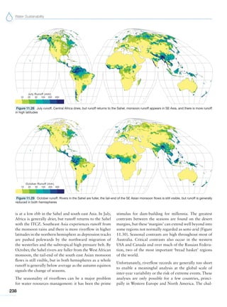 Water Sustainability
238
is at a low ebb in the Sahel and south east Asia. In July,
Africa is generally drier, but runoff returns to the Sahel
with the ITCZ. Southeast Asia experiences runoff from
the monsoon rains and there is more riverflow in higher
latitudes in the northern hemisphere as depression tracks
are pushed polewards by the northward migration of
the westerlies and the subtropical high pressure belt. By
October, the Sahel rivers are fuller from the West African
monsoon, the tail-end of the south east Asian monsoon
flows is still visible, but in both hemispheres as a whole
runoff is generally below average as the autumn equinox
signals the change of seasons.
The seasonality of riverflows can be a major problem
for water resources management: it has been the prime
stimulus for dam-building for millennia. The greatest
contrasts between the seasons are found on the desert
margins, but these ‘margins’ can extend well beyond into
some regions not normally regarded as semi-arid (Figure
11.30). Seasonal contrasts are high throughout most of
Australia. Critical contrasts also occur in the western
USA and Canada and over much of the Russian Federa-
tion, two of the most important ‘bread basket’ regions
of the world.
Unfortunately, riverflow records are generally too short
to enable a meaningful analysis at the global scale of
inter-year variability or the risk of extreme events. These
analyses are only possible for a few countries, princi-
pally in Western Europe and North America. The chal-
Figure 11.28 July runoff. Central Africa dries, but runoff returns to the Sahel, monsoon runoff appears in SE Asia, and there is more runoff
in high latitudes
Figure 11.29 October runoff. Rivers in the Sahel are fuller, the tail-end of the SE Asian monsoon flows is still visible, but runoff is generally
reduced in both hemispheres
 