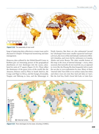 The restless water cycle
239
lenge of improving data collection is a major issue and is
discussed in Chapter 18 Improved monitoring and data
management.
However, data collated by the Global Runoff Centre in
Koblenz give an interesting picture of the geographical
distribution of river discharges into the ocean, calcu-
lated for units of 5° square (Figure 11.31). These reflect
the dominance of the great rivers of the world, like the
Amazon, Orinoco and La Plata in South America, the
Congo and Niger in Africa, and the Ganges, Irrawaddy,
Yangtze and Mekong in Asia, and the Mississippi in
North America. But there are also substantial ‘second
tier’ discharges from many smaller equatorial and tropi-
cal rivers,the rivers of the mid-latitude rainforests of Brit-
ish Columbia, and rivers fed by meltwaters in Canada,
Alaska and arctic Russia. The other notable feature of
this map is the areas of internal drainage – rivers, often
seasonal, that naturally do not reach the sea, as opposed
to rivers like the Hwang Ho that frequently fail to reach
the sea due to over-exploitation by man. Many of these
‘internal sinks’ have little or no surface water, but when
and where rivers do exist they feed salt lakes or ‘seas’,
like the Aral Sea, Utah’s Great Salt Lake or Lake Eyre
Figure 11.30 The seasonality of river runoff
Figure 11.31 River discharges into the ocean. (Courtesy of GRDC.)
 