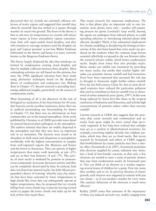 The restless water cycle
243
discovered that ice crystals are extremely efficient col-
lectors of water vapour and suggested that rainfall may
often be snowfall that has melted as it passes through
warmer air nearer the ground. The heart of the theory is
that at sub-zero air temperatures ice crystals will attract
water vapour at lower atmospheric vapour concentra-
tions than will super-cooled cloud droplets, and they
will continue to scavenge moisture until the droplets are
gone and ‘vapour pressure’ is too low. Walter Findeisen
elaborated on the theory and hence it is more correctly
known as the Bergeron-Findeisen theory.
The theory largely displaced the idea that raindrops are
formed by condensation creating cloud droplets and
then by multiple collisions between these droplets. Most
rainmaking activities are still based on this premise, but
since the 1990s significant advances have been made
using alternative techniques based on the displaced
theory of condensation and coalescence (see Making
Rain in Chapter 17). Recent research is providing fasci-
nating additional insights, particularly on the sources of
condensation nuclei.
Most fascinating of all is the discovery of the role of
biological ice nucleators. It has been known for 40 years
that bacteria can be excellent nucleators, hence their use
in artificial snowmaking (see Snowmaking for leisure
in Chapter 17), but there was no information on how
common they are in the natural atmosphere. Now, work
published by Christner et al (2008) provides more detail
on natural bacterial plant pathogens in the atmosphere.
The authors estimate that these are widely dispersed in
the atmosphere and that they may have an important
role in ice formation. The bacteria were found to be
abundant in fresh snow and ubiquitous in precipitation
worldwide, with the highest concentrations in samples
from well-vegetated regions like Montana and France
and the lowest in Antarctica. They can operate at higher
temperatures than many earth materials, at just –2°C,
and are at their best between –4 and –7°C. The activ-
ity of most nuclei is mediated by proteins or proteina-
ceous compounds. Lysozyme decreases activity and they
can be completely deactivated by heat. In contrast, heat
does not deactivate mineral nuclei, but John Mason pro-
pounded a theory of ‘training’ whereby once clay miner-
als that have been activated by lower temperatures in
high clouds like cirrus they can subsequently operate at
higher temperatures: thus, he proposed that ice crystals
falling from cirrus clouds may evaporate leaving trained
nuclei to pepper the lower clouds and make up for the
lack of first time nuclei there.
This recent research has important implications. The
first is that plants play an important role in rain for-
mation: more plants, more rain – another self-sustain-
ing process for James Lovelock’s Gaia world. Second,
the agents are pathogens from infected plants, so could
spreading infection or introducing infected plants help
alleviate drought? Third, it has substantial implications
for climate modelling in deciphering the biological inter-
actions. It has also been found that extra nuclei are pro-
duced on the seashore when the common large brown
seaweed called kelp is exposed to the sun between tides;
the seaweed releases iodide, which forms condensation
nuclei. Smoke from forest fires also provides nuclei.
Dense smoke can inhibit rain formation by providing
too many nuclei, but smoke that reaches higher alti-
tudes can stimulate intense rainfall and hail formation.
Fears have been expressed that increased fire risk due
to drought in Amazonia might further reduce rainfall.
Over the last half century, Clean Air Acts in most devel-
oped countries have reduced the particulate pollution
that used to contribute to heavier rainfall over or down-
wind of urban-industrial areas (Jones, 1997). Is this now
being replaced by forest fires like those in the tropical
rainforests of Indonesia and Amazonia, and will the high
concentrations of particles reduce rather than increase
rainfall?
Current research at CERN also suggests that the proc-
esses that create aerosols and condensation and ice
nuclei from gases might be more varied than previ-
ously supposed. It has long been realized that sunlight
may act as a catalyst in ‘photochemical reactions’, for
example, converting sulphur dioxide into sulphate par-
ticles, which may then act as cloud nuclei. But recent
research by Svensmark and others at CERN suggests
that bombardment by cosmic particles may have a simi-
lar effect (Svensmark et al, 2007). Svensmark postulates
that electrons supplied by cosmic radiation may stimu-
late a kind of fast-breeder reaction, so that only a few
electrons are needed to start a series of particle clusters
that may form condensation nuclei. As Svensmark puts
it: ‘You can think of an electron as a teacher organiz-
ing several teams of children for a game. First one team,
then another, and so on. In previous theories of cluster
growth, each electron was supposed to remain with just
one cluster – as if you needed a teacher for every team.
The catalytic behaviour of the electrons is much more
efficient.’
Kirkby (2009) notes that estimates of the importance
of these ion-induced aerosols vary widely, ranging from
 