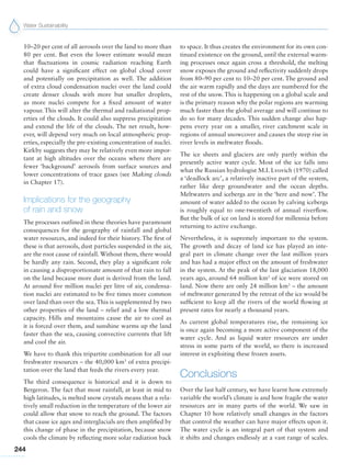 Water Sustainability
244
10–20 per cent of all aerosols over the land to more than
80 per cent. But even the lower estimate would mean
that fluctuations in cosmic radiation reaching Earth
could have a significant effect on global cloud cover
and potentially on precipitation as well. The addition
of extra cloud condensation nuclei over the land could
create denser clouds with more but smaller droplets,
as more nuclei compete for a fixed amount of water
vapour. This will alter the thermal and radiational prop-
erties of the clouds. It could also suppress precipitation
and extend the life of the clouds. The net result, how-
ever, will depend very much on local atmospheric prop-
erties, especially the pre-existing concentration of nuclei.
Kirkby suggests they may be relatively even more impor-
tant at high altitudes over the oceans where there are
fewer ‘background’ aerosols from surface sources and
lower concentrations of trace gases (see Making clouds
in Chapter 17).
Implications for the geography
of rain and snow
The processes outlined in these theories have paramount
consequences for the geography of rainfall and global
water resources, and indeed for their history. The first of
these is that aerosols, dust particles suspended in the air,
are the root cause of rainfall. Without them, there would
be hardly any rain. Second, they play a significant role
in causing a disproportionate amount of that rain to fall
on the land because more dust is derived from the land.
At around five million nuclei per litre of air, condensa-
tion nuclei are estimated to be five times more common
over land than over the sea. This is supplemented by two
other properties of the land – relief and a low thermal
capacity. Hills and mountains cause the air to cool as
it is forced over them, and sunshine warms up the land
faster than the sea, causing convective currents that lift
and cool the air.
We have to thank this tripartite combination for all our
freshwater resources – the 40,000 km3
of extra precipi-
tation over the land that feeds the rivers every year.
The third consequence is historical and it is down to
Bergeron. The fact that most rainfall, at least in mid to
high latitudes, is melted snow crystals means that a rela-
tively small reduction in the temperature of the lower air
could allow that snow to reach the ground. The factors
that cause ice ages and interglacials are then amplified by
this change of phase in the precipitation, because snow
cools the climate by reflecting more solar radiation back
to space. It thus creates the environment for its own con-
tinued existence on the ground, until the external warm-
ing processes once again cross a threshold, the melting
snow exposes the ground and reflectivity suddenly drops
from 80–90 per cent to 10–20 per cent. The ground and
the air warm rapidly and the days are numbered for the
rest of the snow. This is happening on a global scale and
is the primary reason why the polar regions are warming
much faster than the global average and will continue to
do so for many decades. This sudden change also hap-
pens every year on a smaller, river catchment scale in
regions of annual snowcover and causes the steep rise in
river levels in meltwater floods.
The ice sheets and glaciers are only partly within the
presently active water cycle. Most of the ice falls into
what the Russian hydrologist M.I. Lvovich (1970) called
a ‘deadlock arc’, a relatively inactive part of the system,
rather like deep groundwater and the ocean depths.
Meltwaters and icebergs are in the ‘here and now’. The
amount of water added to the ocean by calving icebergs
is roughly equal to one-twentieth of annual riverflow.
But the bulk of ice on land is stored for millennia before
returning to active exchange.
Nevertheless, it is supremely important to the system.
The growth and decay of land ice has played an inte-
gral part in climate change over the last million years
and has had a major effect on the amount of freshwater
in the system. At the peak of the last glaciation 18,000
years ago, around 64 million km3
of ice were stored on
land. Now there are only 24 million km3
– the amount
of meltwater generated by the retreat of the ice would be
sufficient to keep all the rivers of the world flowing at
present rates for nearly a thousand years.
As current global temperatures rise, the remaining ice
is once again becoming a more active component of the
water cycle. And as liquid water resources are under
stress in some parts of the world, so there is increased
interest in exploiting these frozen assets.
Conclusions
Over the last half century, we have learnt how extremely
variable the world’s climate is and how fragile the water
resources are in many parts of the world. We saw in
Chapter 10 how relatively small changes in the factors
that control the weather can have major effects upon it.
The water cycle is an integral part of that system and
it shifts and changes endlessly at a vast range of scales.
 
