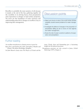 The restless water cycle
245
Riverflow is probably the most sensitive of all, because
it stands at the end of the line, gathering together all
the variability in its driving forces, from precipitation
and evaporation to changes in land surface properties.
Yet rivers are the foundation of water resources and
understanding what drives changes in riverflow is key to
improving their management.
Further reading
An excellent introduction to climatic process is given by:
Barry, R.G. and Chorley, R.J. 2010. Atmosphere, Weather and
Climate. 9th edition, Routledge, Abingdon.
Sir John Mason’s classic texts The Physics of Clouds and the
easier Clouds, Rain and Rainmaking give a fascinating
insight into the physical processes.
Precipitation processes are also covered in Jones, Global
Hydrology (1997), Chapter 2.
G Select and study an area of the world where climatic
variability causes severe problems for water manage-
ment.
G Investigate the effects of changes in the proportion of
precipitation falling as rain or snow on river regimes
and water management.
G Study the role of ocean currents in patterns of evapo-
ration and precipitation.
Discussion points
 