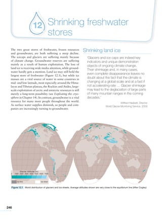 246
Shrinking freshwater
stores
12
Shrinking land ice
‘Glaciers and ice caps are indeed key
indicators and unique demonstration
objects of ongoing climate change.
Their shrinkage and, in many cases,
even complete disappearance leaves no
doubt about the fact that the climate is
changing at a global scale and at a fast if
not accelerating rate … Glacier shrinkage
may lead to the deglaciation of large parts
of many mountain ranges in the coming
decades.’
Wilfried Haeberli, Director
World Glacier Monitoring Service, 2009
The two great stores of freshwater, frozen resources
and groundwater, are both suffering a steep decline.
The icecaps and glaciers are suffering mainly because
of climate change. Groundwater reserves are suffering
mainly as a result of human exploitation. The loss of
land ice is receiving wide media attention, while ground-
water hardly gets a mention. Land ice may still hold the
largest store of freshwater (Figure 12.1), but while ice
masses are a vital source of water in some countries in
mid- and low latitude, most especially around the Hima-
layas and Tibetan plateau, the Rockies and Andes, large-
scale exploitation of arctic and antarctic resources is still
merely a long-term possibility (see Exploiting the cryo-
sphere in Chapter 14). In contrast, groundwater is a vital
resource for many more people throughout the world.
As surface water supplies diminish, so people and com-
panies are increasingly turning to groundwater.
Figure 12.1 World distribution of glaciers and ice sheets. Average altitudes shown are very close to the equilibrium line (After Cogley)
 