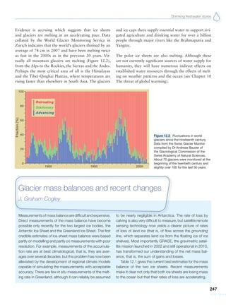 Shrinking freshwater stores
247
Figure 12.2 Fluctuations in world
glaciers since the nineteenth century.
Data from the Swiss Glacier Monitor
compiled by Dr Andreas Bauder of
the Glaciological Commission of the
Swiss Academy of Natural Sciences.
About 70 glaciers were monitored at the
beginning of the twentieth century and
slightly over 100 for the last 50 years
Measurements of mass balance are difficult and expensive.
Direct measurements of the mass balance have become
possible only recently for the two largest ice bodies, the
Antarctic Ice Sheet and the Greenland Ice Sheet. The first
credible estimates of ice-sheet mass balance were based
partly on modelling and partly on measurements with poor
resolution. For example, measurements of the accumula-
tion rate are at best climatological, that is, they are aver-
ages over several decades, but this problem has now been
alleviated by the development of regional climate models
capable of simulating the measurements with acceptable
accuracy. There are few in situ measurements of the melt-
ing rate in Greenland, although it can reliably be assumed
to be nearly negligible in Antarctica. The rate of loss by
calving is also very difficult to measure, but satellite remote
sensing technology now yields a clearer picture of rates
of loss of land ice (that is, of flow across the grounding
line, which separates land ice from the floating ice of ice
shelves). Most importantly GRACE, the gravimetric satel-
lite mission launched in 2002 and still operational in 2010,
has transformed our understanding of the net mass bal-
ance, that is, the sum of gains and losses.
Table 12.1 gives the current best estimates for the mass
balance of the two ice sheets. Recent measurements
make it clear not only that both ice sheets are losing mass
to the ocean but that their rates of loss are accelerating.
Glacier mass balances and recent changes
J. Graham Cogley
Evidence is accruing which suggests that ice sheets
and glaciers are melting at an accelerating pace. Data
collated by the World Glacier Monitoring Service in
Zurich indicates that the world’s glaciers thinned by an
average of 74 cm in 2007 and have been melting twice
as fast in the 2000s as in the previous 20 years. Vir-
tually all mountain glaciers are melting (Figure 12.2),
from the Alps to the Rockies, the Sierras and the Andes.
Perhaps the most critical area of all is the Himalayas
and the Tibet-Qinghai Plateau, where temperatures are
rising faster than elsewhere in South Asia. The glaciers
and ice caps there supply essential water to support irri-
gated agriculture and drinking water for over a billion
people through major rivers like the Brahmaputra and
Yangtze.
The polar ice sheets are also melting. Although these
are not currently significant sources of water supply for
humanity, they will have numerous indirect effects on
established water resources through the effects of melt-
ing on weather patterns and the ocean (see Chapter 10
The threat of global warming).
 