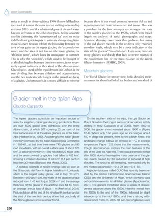 Water Sustainability
250
twice as much as observed since 1996 if snowfall had not
increased at almost the same rate as melting increased up
to about 2005, and if a substantial part of the meltwater
had not refrozen in the cold snowpack. Before accurate
satellite altimetry, this ‘superimposed ice’ used to make
it difficult for glaciologists to estimate changes in glacier
mass balances because it blurs the boundary between the
area of net gain on the upper glacier, the ‘accumulation
zone’, and the area of net loss on the lower glacier, the
‘ablation zone’, which loses its snowcover in summer.
This is why the ‘snowline’, which used to be thought of
as the dividing line between these two zones, is not neces-
sarily a good indicator of the extent of the ablation zone.
Glaciologists speak of the ‘equilibrium line’, which is the
true dividing line between ablation and accumulation,
and the best indicator of changes in the growth or decay
of a glacier. Unfortunately, it is more difficult to observe
The Alpine glaciers constitute an important source of
water for irrigation, drinking and energy production. There
are over 4000 glacial units distributed over the entire
Alpine chain, of which 807 covering 22 per cent of the
total surface area of all the Alpine glaciers are in the Italian
Alps (Haeberli et al, 1989). According to the Italian glacier
inventory compiled by the Italian Glaciological Committee
in 1959–61, at that time there were 745 glaciers and 93
iced snowfields, with an overall surface area of about 525
km2
. A second inventory in 1989 recorded 29 fewer units
and the area covered by glaciers had fallen to 482 km2
,
showing a marked decrease of 43 km2
(8.1 per cent) in
less than 30 years (Biancotti and Motta, 2002).
A notable example of recent change can be seen at
the Ghiacciaio dei Forni in higher Valtellina in Lombardy,
which is the largest valley glacier unit in Italy (13 km2
).
Between 1929 and 1998, the width of the ablation tongue
reduced from 1.43 km2
to just 0.29 km2
and the average
thickness of the glacier in the ablation zone fell by 73 m,
an average annual loss of about 1 m (Merli et al, 2001).
Pictures taken at the end of the nineteenth century and at
the start of the twentieth century show that practically all
the Alpine glaciers show a similar trend.
On the southern side of the Alps, the Lys Glacier on
Mount Rosa has the longest series of observations in Italy
starting in 1812 (Cassardo et al, 2006). From 1860 to
2006, the glacier snout retreated about 1600 m (Figure
12.4). Where only 150 years ago an ice tongue about
150 m deep was present, there is now a larch forest: this
landscape change follows an increase of 1°C in average
temperature. Figure 12.5 shows that the measurements,
though discontinuous, capture the main features of the
end of the Little Ice Age well. There was a dramatic retreat
after 1860, due to the negative mass balance of the gla-
cier, mainly caused by the reduction in snowfall at high
altitudes. The snout is still retreating, interrupted only by
two modest advances in 1913–21 and 1973–85.
A glacier database called GLAD has recently been cre-
ated by the Centro Elettrotecnico Sperimentale Italiano
(CESI) and the University of Milan, which contains data
on frontal movements for all Italian glaciers (Apadula et al,
2001). The glaciers monitored show a series of phases:
general advance before the 1920s, intensive retreat from
the 1920s to the end of the 1960s, followed by slight
advance up to the mid-1980s, and then a strong with-
drawal since 1985. In 2005, 94 per cent of glaciers were
Glacier melt in the Italian Alps
Claudio Cassardo
because there is less visual contrast between old ice and
superimposed ice than between ice and snow. This was
a problem for the first attempts to catalogue the state
of the world’s glaciers in the 1970s, which were based
largely on analysis of aerial photographs and maps.
Accurate altimetry overcomes this problem, but many
of the old glacier records in the archives only recorded
snowline levels, which may be a poor indicator of the
state of the glaciers’ ‘mass balance’. Even now, there are
many glaciers worldwide that lack accurate records of
the equilibrium line or the mass balance in the World
Glacier Inventory (NSIDC, 2009).
Mountain glaciers
The World Glacier Inventory now holds detailed meas-
urements for about half of all ice bodies and one third of
 