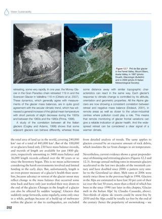Water Sustainability
252
retreating, some very rapidly. In one year, the Money Gla-
cier in the Gran Paradiso chain retreated 119 m and the
Scerscen Glacier in Valtellina 118 m (Citterio et al, 2007).
These dynamics, which generally agree with measure-
ments of the glacier mass balances, are in quite good
agreement with the secular climatic trend, which has wit-
nessed a general increase of the global mean temperature
with short periods of slight decrease during the 1920s
and between the 1960s and the 1980s (Pinna, 1996).
A study of the correlation between all the Italian
glaciers (Cogley and Adams, 1998) shows that some
adjacent glaciers can behave differently, whereas those
some distance away with similar topographic char-
acteristics can react in the same way. Each glacier’s
response to climate change is controlled by its altitude,
orientation and geometric properties. All the Alpine gla-
ciers are now showing a consistent correlation between
retreat and negative mass balance (Diolaiuti, 2001), in
remote areas as well as closer to the urban-industrial
centres where pollution could play a role. This means
that remote monitoring of glacier frontal variations can
give a reliable indication of glacier health. And the wide-
spread retreat can be considered a clear signal of a
warmer climate.
Figure 12.7 Pré de Bar glacier
in the Ferret Valley, Mount Blanc,
Aosta Valley, in 1897 (photo:
Druetti, Glaciologic Bullettin)
and in 2000 (photo © Italian
Meteorological Society)
the total area of land ice in the world, covering 240,000
km2
out of a total of 445,000 km2
. But of the 100,000
or so glaciers listed only 230 have mass balance records,
and records of length are available for just 1800 gla-
ciers, respectively amounting to 3400 mass balance and
36,000 length records collated over the 40 years or so
since the Inventory began. This is no mean achievement
considering the harsh environments involved and limited
funding in the early days. But, unfortunately, length is
an even poorer measure of a glacier’s health than snow-
line, because advance or retreat of the glacier snout may
reflect change in the mass balance that occurred some
time back and have only just worked their way down to
the end of the glacier. Changes in the length of a glacier
can also be affected by sudden ‘surging’. Glaciers that
suddenly surge forwards, some regularly, some only once
in a while, perhaps because of a build-up of meltwater
within the glacier or due to earthquakes, are excluded
from detailed analysis of trends. The same applies to
glaciers covered by an excessive amount of rock debris,
which insulates the ice from changes in air temperature.
Nevertheless, current evidence shows a great preponder-
ance of thinning and retreating glaciers (Figures 12.2 and
12.3). Average annual melting rates in mountain glaciers
accelerated in the last two decades of the twentieth cen-
tury and have doubled since 2000: a pattern very simi-
lar to the Greenland ice sheet. Melt rates in 2006 were
nearly twice those in the previous high in 1998. Glaciers
in the Alps are estimated to have lost 50 per cent of their
ice over the last 50 years, more than a third of which has
been in the since 1990 (see later in this chapter, ‘Glacier
melt in the Italian Alps’ by Claudio Cassardo, above).
Two-thirds of alpine ski resorts could be snow-free by
2050 and the Alps could be totally ice-free by the end of
the century (hence the popularity of snowmaking – see
 