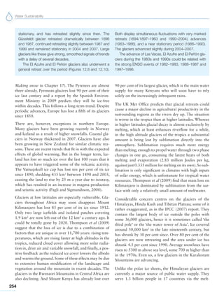 Water Sustainability
254
Making snow in Chapter 17). The Pyrenees are almost
there already. Pyrenean glaciers lost 90 per cent of their
ice last century and a report by the Spanish Environ-
ment Ministry in 2009 predicts they will be ice-free
within decades. This follows a long-term trend. Despite
periodic advances, Europe has lost a fifth of its glaciers
since 1850.
There are, however, exceptions in northern Europe.
Many glaciers have been growing recently in Norway
and Iceland as a result of higher snowfalls. Coastal gla-
ciers in Norway thickened in 2007. Glaciers have also
been growing in New Zealand for similar climatic rea-
sons. These are recent trends that fit in with the expected
effects of global warming. But in the longer term, Ice-
land has lost so much ice over the last 100 years that it
appears to have triggered some of the volcanic activity.
The Vatnajokull ice cap has lost ten per cent of its ice
since 1890, shedding 435 km3
between 1890 and 2003,
causing the land to rise by 25 m a year due to isostasy,
which has resulted in an increase in magma production
and seismic activity (Pagli and Sigmundsson, 2008).
Glaciers at low latitudes are especially vulnerable. Gla-
ciers throughout Africa may soon disappear. Mount
Kilimanjaro has lost 85 per cent of its ice since 1912.
Only two large icefields and isolated patches covering
1.9 km2
are now left out of the 12 km2
a century ago. It
could be totally gone by 2020. Thompson et al (2009)
suggest that the loss of ice is due to a combination of
factors that are unique in over 11,700 years: rising tem-
peratures, which are rising faster at high altitudes in the
tropics, reduced cloud cover allowing more solar radia-
tion in, drier air and variable snowfall, and finally, a pos-
itive feedback as the reduced ice cover lowers the albedo
and warms the ground. Some of these effects may be due
to extensive human modification of the landscape and
vegetation around the mountain in recent decades. The
glaciers in the Rwenzori Mountains in Central Africa are
also declining. And Mount Kenya has already lost over
stationary, and has retreated slightly since then. The
Güssfeldt glacier retreated dramatically between 1896
and 1987, continued retreating slightly between 1987 and
1999 and remained stationary in 2004 and 2007. Large
glaciers like these give strong, smoothed signals of trends
with a delay of several decades.
The El Azufre and El Peñón glaciers also underwent a
general retreat over the period (Figures 12.8 and 12.10).
Both display simultaneous fluctuations with very marked
retreats (1894/1897–1963 and 1990–2004), advances
(1963–1986), and a near stationary period (1986–1990).
The glaciers advanced slightly during 2004–2007.
The advance of Las Vacas, El Azufre and El Peñón gla-
ciers during the 1980s and 1990s could be related with
the strong ENSO events of 1982–1983, 1986–1987 and
1997–1998.
90 per cent of its largest glacier, which is the main water
supply for many Kenyans who will soon have to rely
solely on the increasingly infrequent rains.
The UK Met Office predicts that glacial retreats could
cause a major decline in agricultural productivity in the
surrounding regions as the rivers dry up. The situation
is worse in the tropics than at higher latitudes. Whereas
in higher latitudes glacial decay is almost exclusively by
melting, which at least enhances riverflow for a while,
in the high altitude glaciers of the tropics a substantial
amount is being lost by sublimation directly into the
atmosphere. Sublimation requires much more energy
than melting; enough to propel water through two phase
changes in one go, consuming the latent heats of both
melting and evaporation (2.83 million Joules per kg,
against just 0.335 million for melting on its own). So sub-
limation is only significant in climates with high inputs
of solar energy, which is unfortunate for tropical water
resources. Thompson et al (2009) find that mass loss on
Kilimanjaro is dominated by sublimation from the sur-
face with only a relatively small amount of meltwater.
Considerable concern centres on the glaciers of the
Himalayas, Hindu Kush and Tibetan Plateau; some of it
rather exaggerated, as in the IPCC (2007) report. They
contain the largest body of ice outside the poles with
some 36,000 glaciers, hence it is sometimes called ‘the
third pole’ or the ‘the water tower of Asia’. Ice covered
around 50,000 km2
in the late nineteenth century, but
has shrunk by 30 per cent since. Over 80 per cent of the
glaciers are now retreating and the area under ice has
shrunk 4.5 per cent since 1990. Average snowlines have
risen to 5300 m above sea level, some 700 m higher than
in the 1970s. Even so, a few glaciers in the Karakoram
Mountains are advancing.
Unlike the polar ice sheets, the Himalayan glaciers are
currently a major source of public water supply. They
serve 1.3 billion people in 17 countries via the melt-
 