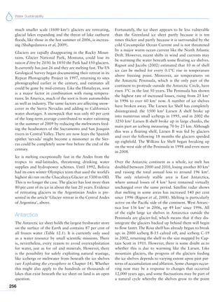 Water Sustainability
256
much smaller scale (1600 km2
): glaciers are retreating,
glacial lakes expanding and the threat of lake outburst
floods, like those in the hot summer of 2006, is increas-
ing (Shahgedanova et al, 2009).
Glaciers are rapidly disappearing in the Rocky Moun-
tains. Glacier National Park, Montana, could lose its
raison d’être by 2030. In 1850 the Park had 150 glaciers.
It currently has just 26 and they are melting fast. The US
Geological Survey began documenting their retreat in its
Repeat Photography Project in 1997, returning to sites
photographed earlier in the century, and estimates all
could be gone by mid-century. Like the Himalayas, soot
is a major factor in combination with rising tempera-
tures. In America, much of the soot is from automobiles
as well as industry. The same factors are affecting snow-
cover in the Sierra Nevadas and adding to California’s
water shortages. A snowpack that was only 60 per cent
of the long-term average contributed to water rationing
in the summer of 2009 by reducing the meltwaters feed-
ing the headwaters of the Sacramento and San Joaquin
rivers in Central Valley. There are now fears the Spanish
epithet ‘nevada’ might become a misnomer as the Sier-
ras could be completely snow-free before the end of the
century.
Ice is melting exceptionally fast in the Andes from the
tropics to mid-latitudes, threatening drinking water
supplies and hydropower schemes. Until 1992, Bolivia
had its own winter Olympics team that used the world’s
highest ski run on the Chacaltaya Glacier at 5300 m OD.
This is no longer the case. The glacier has lost more than
80 per cent of its ice in about the last 20 years. Evidence
of retreating glaciers in the Argentinian Andes is pre-
sented in the article ‘Glacier retreat in the Central Andes
of Argentina’, above.
Antarctica
The Antarctic ice sheet holds the largest freshwater store
on the surface of the Earth and contains 87 per cent of
all frozen water (Table 12.1). It is currently only used
as a water resource by small scientific missions. There
is, nevertheless, every reason to avoid overexploitation
for water, just as for oil and minerals. However, there
is the possibility for safely exploiting natural wastage,
like icebergs or meltwater from beneath the ice shelves
(see Exploiting the cryosphere in Chapter 14). Whether
this might also apply to the hundreds or thousands of
lakes that exist beneath the ice sheet on land is an open
question.
Fortunately, the ice sheet appears to be less vulnerable
than the Greenland ice sheet partly because it is ten
times thicker and partly because it is surrounded by the
cold Circumpolar Ocean Current and is not threatened
by a major warm ocean current like the North Atlantic
Drift. However, recent shifts in wind and currents may
be warming the water beneath some floating ice shelves.
Rignot and Jacobs (2002) estimated that 10 m of shelf
ice can be melted for every 0.1°C rise in temperature
above freezing point. Moreover, air temperatures on
the Antarctic Peninsula, which is the only part of the
continent to protrude outside the Antarctic Circle, have
risen 3°C in the last 50 years. The Peninsula has shown
the highest rate of increased losses, rising from 25 km3
in 1996 to over 60 km3
now. A number of ice shelves
have broken away. The Larsen Ice Shelf has completely
disintegrated: the 1500 km2
Larsen A shelf broke up
into numerous small icebergs in 1995, and in 2002 the
3250 km2
Larsen B shelf broke up in large chunks, the
main part an iceberg measuring 70 by 25 km. Although
this was a floating shelf, Larsen B was fed by glaciers
and over the following 18 months the glaciers speeded
up eightfold. The Wilkins Ice Shelf began breaking up
on the west side of the Peninsula in 1998 and even more
in 2008.
Over the Antarctic continent as a whole, ice melt has
doubled between 2000 and 2010, losing another 80 km3
and raising the total annual loss to around 196  km3
.
The only relatively stable area is East Antarctica,
where annual losses of 4 km3
have remained virtually
unchanged over the same period. Satellite radar shows
that melting in some areas has increased 140 per cent
since 1996 (Rignot et al, 2008). Melting is particularly
active on the Pacific side of the continent. West Antarc-
tica lost 136 km3
in 2006, up 49 km3
since 1996. All
of the eight large ice shelves in Antarctica outside the
Peninsula are glacier-fed, which means that if they dis-
integrate the glaciers backed up behind them will begin
to flow faster. The Ross shelf has already begun to break
up: in 2000 iceberg B-15 calved off, and iceberg C-19
in 2002, returning the shelf to the size mapped by Cap-
tain Scott in 1911. However, there is some doubt as to
whether this is due to warming like the Larsen. Like
mountain glaciers, the progress of the glaciers feeding
the ice shelves depends to varying extent upon past pat-
terns of accumulation and ablation. Some changes occur-
ring now may be a response to changes that occurred
12,000 years ago, and some fluctuations may be part of
a natural cycle whereby the shelves grow to the point
 
