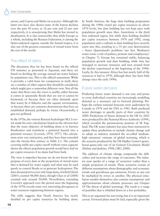 Water Sustainability
14
In South America, the huge dam building programme
during the 1980s raised per capita resources to above
1970 levels, but dam building has not kept pace with
population growth since then. Australasia is the third
best endowed region, but while dam building doubled
per capita resources between 1970 and 1992, rising
population and a cutback in dam building have severely
eaten into this, resulting in a 35 per cent deterioration
– hence Queensland’s problems (see box ‘Brisbane’s
water crisis: a tale of politics, protests and complacency’
in Chapter 7). Europe has remained stable, balancing
population growth and dam building, while Asia has
managed to increase resources and turn around from
the decline experienced at the beginning of the 1990s.
Lastly, by this measure Africa has lost nearly half of the
resources it had in 1970, although there has been little
change since the early 1990s.
Future water demand
Predicting future water demand is not easy and prone
to error. Individual countries are increasingly modelling
demand as a necessary aid to forward planning. Per-
haps the earliest national forecasts were undertaken by
Canada in 1978 and the USA in 1981. Both predicted
water shortages in specific parts of their countries by
2000. Predictions of future demand in the UK by 2025
were produced by the National Rivers Authority (1994),
which revealed the parsimonious position of SE Eng-
land. The UK water industry has since been instructed to
update these predictions to include climate change and
to adopt as industry standard the so-called ‘medium-
high emissions’ estimate of global warming, which is
the scenario produced by the UK Hadley Centre’s green-
house-gases-only run of its General Circulation Model
(Hulme and Jenkins, 1998; CRU, 2000).
The addition of climate change compounds the diffi-
culties and increases the range of outcomes. The indus-
try now speaks of a range of ‘scenarios’ rather than a
simple projection of trends. These scenarios consist of
different assumptions about demographic and economic
trends and greenhouse gas emissions. Errors in one can
be multiplied by errors in another. The physical simu-
lation models themselves also contain assumptions and
approximations about climatic processes (see Chapter
10 The threat of global warming). The result is a range
of possibles that is whittled down to a few probables.
This is no argument for not trying, but it is an important
caveat. Forward plans must be laid, especially given the
stress), and Cyprus and Malta (in scarcity). Although the
latter two have also shown some of the lowest declines
over the past 50 years, at 32 per cent and 23 per cent
respectively, it is unsurprising that Malta has turned to
desalination. It is also noteworthy that while Europe as
a whole, including the Russian Federation, is among the
better-endowed regions outside the humid tropics, it is
also one of the greatest consumers of virtual water from
the rest of the world.
The effect of dams
The discussion thus far has been based on the official
UN statistics as presented in Aquastat, and these are
based on dividing the average annual net water balance
by population size. This is the official assessment. While
it provides a valid basis for comparison in itself, there
are a number of other aspects that should be considered,
which might give a somewhat different view. Not all the
water that flows into the rivers is usable, either because
it comes in spasmodic floods that are not or cannot be
harnessed, or because there are other demands upon
that water, be it fisheries and the aquatic environment,
or because there are countries downstream that have an
established demand, perhaps by treaty. Occasionally, it
gets too polluted.
In the 1970s, the veteran Russian hydrologist M.I. Lvov-
ich made his own calculations based on the obvious fact
that the main objective of building dams is to harness
floodwaters and transform a potential hazard into a
potential resource (Lvovich, 1970, 1977). His calcula-
tions were very instructive, and they have been extended
into the twenty-first century in Table 2.1. The column
covering stable per capita runoff without extra capacity
shows the effects population growth would have had on
per capita resources if no dams had been built.
The view is imperfect because we do not know the true
purpose of every dam or the proportion of stored water
that is destined for water supply and what may be used
purely to control floods or to generate hydropower. The
dataalsopurporttocoveronlylargedams,ofwhichGleick
(2003) counted 48,000 dams, though Chao et al (2008)
counted only around 30,000. Nevertheless, extending
Lvovich’s approach over the period since the beginning
of the 1970s reveals some very interesting divergences in
water resources engineering between regions.
The table suggests that North America has nearly
doubled its per capita resources by building dams.
 