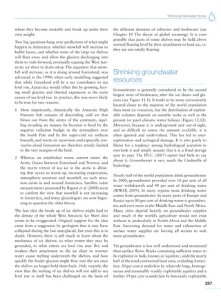 Shrinking freshwater stores
257
where they become unstable and break up under their
own weight.
Two big questions hang over predictions of what might
happen in Antarctica: whether snowfall will increase to
buffer losses, and whether some of the large ice shelves
will float away and allow the glaciers discharging into
them to rush forward, eventually causing the West Ant-
arctic ice sheet to drain away. The argument that snow-
fall will increase, as it is doing around Greenland, was
advanced in the 1990s when early modelling suggested
that while Greenland will be a net contributor to sea
level rise, Antarctica would offset this by growing, leav-
ing small glaciers and thermal expansion as the main
causes of sea level rise. In practice, this was never likely
to be true for two reasons:
1 Most importantly, climatically the Antarctic High
Pressure belt consists of descending cold air that
blows out from the centre of the continent, repel-
ling invading air masses. Its location is fixed by the
negative radiation budget in the atmosphere over
the South Pole and by the super-cold ice surfaces
beneath, and warm air incursions and especially con-
vective cloud formation are therefore strictly limited
to the very margins of the land.
2 Whereas an established warm current enters the
Arctic Ocean between Greenland and Norway and
the recent retreat of sea ice in the arctic is allow-
ing that ocean to warm up, increasing evaporation,
atmospheric moisture and snowfall, no such situa-
tion exists in and around Antarctica. Satellite radar
measurements presented by Rignot et al (2008) seem
to confirm the view that snowfall is not increasing
in Antarctica, and many glaciologists are now begin-
ning to question the older theory.
The fear that the break up of ice shelves might lead to
the demise of the whole West Antarctic Ice Sheet also
seems to be exaggerated. Original support for the idea
came from a suggestion by geologists that it may have
collapsed during the last interglacial, but even this is in
doubt. However, there is still much to learn about the
mechanics of ice shelves: to what extent they may be
grounded, to what extent sea level rise may flex and
weaken their attachment to the ice sheet or warmer
water cause melting underneath the shelves, and how
quickly the feeder glaciers might flow into the sea once
the shelves no longer hold them back. Only recently, the
view that the melting of ice shelves will not add to sea
level rise in itself has been challenged on the basis of
the different densities of saltwater and freshwater (see
Chapter 10 The threat of global warming). It is even
possible that parts of some shelves may be held above
normal floating level by their attachment to land ice, i.e.
they are not totally floating.
Shrinking groundwater
resources
Groundwater is generally considered to be the second
largest store of freshwater, after the ice sheets and gla-
ciers (see Figure 11.1). It tends to be more conveniently
located closer to the majority of the world population
than most ice resources, but the distribution of exploit-
able volumes depends on suitable rocks as well as the
present (or past) climatic water balance (Figure 12.12).
Moreover, because it is underground and out-of-sight,
and so difficult to assess the amount available, it is
often ignored and undervalued. This has led to over-
exploitation and ecological damage. It is also partly to
blame for a tendency among hydrological scientists to
overlook it and simply assume that it is a fixed storage
year to year. The IPCC (2007) report had little to say
about it. Groundwater is very much the Cinderella of
hydrology.
Nearly half of the world population drink groundwater.
In 2000, groundwater provided over 18 per cent of all
water withdrawals and 48 per cent of drinking water
(WWAP, 2009). In many regions most drinking water
comes from groundwater. In many parts of Europe and
Russia up to 80 per cent of drinking water is groundwa-
ter, and even more in the Middle East and North Africa.
Many cities depend heavily on groundwater supplies
and much of the world’s agriculture would not exist
without it, particularly in North Africa and the Middle
East. Increasing demand for water and exhaustion of
surface water supplies are forcing all sectors to seek
more groundwater.
Yet groundwater is less well understood and monitored
than surface flows. Rocks containing sufficient water to
be exploited in bulk, known as ‘aquifers’, underlie nearly
half of the total continental land area, excluding Antarc-
tica: 30 per cent is underlain by relatively large, homoge-
neous and reasonably readily exploitable aquifers and a
further 19 per cent is underlain by less easily exploitable
 