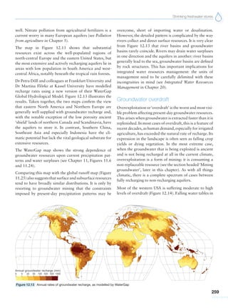 Shrinking freshwater stores
259
well. Nitrate pollution from agricultural fertilizers is a
current worry in many European aquifers (see Pollution
from agriculture in Chapter 5).
The map in Figure 12.13 shows that substantial
resources exist across the well-populated regions of
north-central Europe and the eastern United States, but
the most extensive and actively recharging aquifers lie in
areas with low population in South America and west-
central Africa, notably beneath the tropical rain forests.
Dr Petra Do˝ll and colleagues at Frankfurt University and
Dr Martina Flo˝rke at Kassel University have modelled
recharge rates using a new version of their WaterGap
Global Hydrological Model. Figure 12.13 illustrates the
results. Taken together, the two maps confirm the view
that eastern North America and Northern Europe are
generally well supplied with groundwater recharge and,
with the notable exception of the low porosity ancient
‘shield’ lands of northern Canada and Scandinavia, have
the aquifers to store it. In contrast, Southern China,
Southeast Asia and especially Indonesia have the cli-
matic potential but lack the vital geological substrate for
extensive resources.
The WaterGap map shows the strong dependence of
groundwater resources upon current precipitation pat-
terns and water surpluses (see Chapter 11, Figures 11.6
and 11.24).
Comparing this map with the global runoff map (Figure
11.25) also suggests that surface and subsurface resources
tend to have broadly similar distributions. It is only by
resorting to groundwater mining that the constraints
imposed by present-day precipitation patterns may be
overcome, short of importing water or desalination.
However, the detailed pattern is complicated by the way
rivers collect and direct surface resources. It is very clear
from Figure 12.13 that river basins and groundwater
basins rarely coincide. Rivers may drain water surpluses
in one direction and the aquifers in another: river basins
generally lead to the sea, groundwater basins are defined
by rock structures. This has important implications for
integrated water resources management: the units of
management need to be carefully delimited with these
incongruities in mind (see Integrated Water Resources
Management in Chapter 20).
Groundwater overdraft
Overexploitation or‘overdraft’ is the worst and most visi-
ble problem affecting present-day groundwater resources.
This arises when groundwater is extracted faster than it is
replenished. In most cases of overdraft, this is a feature of
recent decades, as human demand, especially for irrigated
agriculture, has exceeded the natural rate of recharge. Its
expression in the landscape is often seen as falling crop
yields or dying vegetation. In the most extreme case,
when the groundwater that is being exploited is ancient
and is not being recharged at all in the current climate,
overexploitation is a form of mining: it is consuming a
non-replaceable resource (see the section headed‘Mining
groundwater’, later in this chapter). As with all things
climatic, there is a complete spectrum of cases between
fully recharging to non-recharging aquifers.
Most of the western USA is suffering moderate to high
levels of overdraft (Figure 12.14). Falling water tables in
Figure 12.13 Annual rates of groundwater recharge, as modelled by WaterGap
 