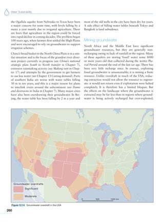 Water Sustainability
260
the Ogallala aquifer from Nebraska to Texas have been
a major concern for some time, with levels falling by a
metre a year mainly due to irrigated agriculture. There
are fears that agriculture in the region could be forced
into rapid decline in coming decades.The problem began
100 years ago, when farmers first settled the High Plains
and were encouraged to rely on groundwater to support
irrigation schemes.
China’s bread basket in the North China Plain is in a sim-
ilar situation and is the focus of the grandest river diver-
sion project currently in progress (see China’s national
strategic plan: South to North transfer in Chapter 7),
extensive rainmaking activity (see Making rain in Chap-
ter 17) and attempts by the government to get farmers
to use less water (see Chapter 13 Cutting demand). Parts
of southern India are worse with water tables falling
30 m in ten years, and this is a major reason for plans
to interlink rivers around the subcontinent (see Dams
and diversions in India in Chapter 7). Many major cities
have also been overdrawing their groundwater. In Bei-
jing, the water table has been falling by 2 m a year and
most of the old wells in the city have been dry for years.
A side effect of falling water tables beneath Tokyo and
Bangkok is land subsidence.
Mining groundwater
North Africa and the Middle East have significant
groundwater resources, but they are generally non-
recharging owing to lack of rainfall in the region. Many
of these aquifers are storing ‘fossil’ water some 8000
or more years old that collected during the wetter Plu-
vial Period around the end of the last ice age. There has
been very little recharge since. In essence, exploiting
fossil groundwater is unsustainable; it is mining a finite
resource. Unlike overdraft in much of the USA, reduc-
ing extraction would not allow the resource to regener-
ate: it would not return even if exploitation were halted
completely. It is therefore has a limited lifespan. But
the effects on the landscape where the groundwater is
extracted may be far less than in regions where ground-
water is being actively recharged but over-exploited,
Figure 12.14 Groundwater overdraft in the USA
 
