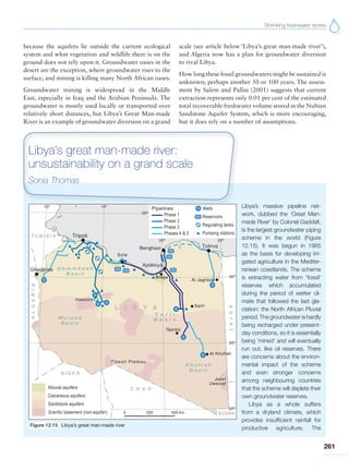 Shrinking freshwater stores
261
because the aquifers lie outside the current ecological
system and what vegetation and wildlife there is on the
ground does not rely upon it. Groundwater oases in the
desert are the exception, where groundwater rises to the
surface, and mining is killing many North African oases.
Groundwater mining is widespread in the Middle
East, especially in Iraq and the Arabian Peninsula. The
groundwater is mostly used locally or transported over
relatively short distances, but Libya’s Great Man-made
River is an example of groundwater diversion on a grand
scale (see article below ‘Libya’s great man-made river’),
and Algeria now has a plan for groundwater diversion
to rival Libya.
How long these fossil groundwaters might be sustained is
unknown; perhaps another 50 or 100 years. The assess-
ment by Salem and Pallas (2001) suggests that current
extraction represents only 0.01 per cent of the estimated
total recoverable freshwater volume stored in the Nubian
Sandstone Aquifer System, which is more encouraging,
but it does rely on a number of assumptions.
Libya’s massive pipeline net-
work, dubbed the ‘Great Man-
made River’ by Colonel Gaddafi,
is the largest groundwater piping
scheme in the world (Figure
12.15). It was begun in 1985
as the basis for developing irri-
gated agriculture in the Mediter-
ranean coastlands. The scheme
is extracting water from ‘fossil’
reserves which accumulated
during the period of wetter cli-
mate that followed the last gla-
ciation: the North African Pluvial
period. The groundwater is hardly
being recharged under present-
day conditions, so it is essentially
being ‘mined’ and will eventually
run out, like oil reserves. There
are concerns about the environ-
mental impact of the scheme
and even stronger concerns
among neighbouring countries
that the scheme will deplete their
own groundwater reserves.
Libya as a whole suffers
from a dryland climate, which
provides insufficient rainfall for
productive agriculture. The
Libya’s great man-made river:
unsustainability on a grand scale
Sonia Thomas
Figure 12.15 Libya’s great man-made river
 