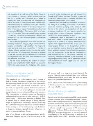 Water Sustainability
262
What is a sustainable rate of
groundwater abstraction?
The question is not easily answered, partly because of
lack of data on the essential properties of the aquifers,
but more importantly because of the natural variability
of the climate. One year’s rainfall is rarely the same as
the next, and apparently random fluctuations can create
sequences of wet years or drought years. Short records
can produce erroneous estimates of long-term resources.
The combination of climatic cycles and fluctuations
makes estimating average recharge rates very difficult
(see Chapter 11 The restless water cycle). Indeed, there
is no such thing as a stable average. In theory, resources
might be exploitable at a rate above the rate of recharge
for a while‘knowing’ that statistically rainfall will return
to the average or above in the coming years. But this is
a dangerous strategy, especially in view of current evi-
dence of systematic climate change.
One of the biggest problems is determining whether
increasing droughts are part of a short-term cycle that
will correct itself or a long-term trend. Much of the
western USA and eastern Australia have been suffering
prolonged droughts in recent years that have had severe
impacts on groundwater resources.
This is a topic where improved scientific understanding
of climatic processes and better monitoring of resources
will yield valuable results.
We should value groundwater
resources more
There is very little information available on the wealth
creation resulting from groundwater supplies. Ground-
water that is used for irrigation does not generally require
treatment and normally only costs a few cents per cubic
metre at most. Groundwater that is treated may cost up
to €2 and bottled water can cost €1000 or more per
cubic metre. Professor Wilhelm Struckmeier, head of the
WHYMAP programme, attempts to assess the value of
groundwater to the world economy by assigning it a
notional global value of €0.5 per cubic metre, based on
sole exception is a small area of the Djebel Akhdar in
the north-west of the country, which receives more than
400 mm of rainfall a year. The coastal region, known as
the Maghreb, is the most favourable part of Libya for agri-
culture and home to three-quarters of the population (six
million inhabitants). By completion in 2010, the scheme is
planned to transfer 6.5 million m3
of water per day, or two
billion m3
per year, to irrigate the coastal region, for a total
investment of $30 billion. This involves 3850 km of pipe-
line, 4 m in diameter. The scheme should irrigate between
135,000 and 150,000 ha and increase the cultivated area
of Libya by 50 per cent, as its main goal is to provide food
self-sufficiency.
The aquifers being exploited cover some 250,000 km2
straddling the borders of Egypt, Libya, Sudan and Chad.
Egyptian scientists have expressed fears that the ground-
water pumping could even reduce flow in the Nile by
inducing ‘influent’ seepage from the river into the aquifer.
The Libyan part of the reserves is estimated at between
20,000 and 120,000 billion m3
of water and is divided in
four large basins: Sarir and Kufra, in the east and Murzurq
and Hamadah, in the west.
The first phase, comprising the eastern or Cyrenaic
branch was completed in 1991. Tripoli was served in
1997 in the second phase. The third phase of the project
is currently under development and will connect the
Cyrenaic and Tripolitan branches. The latter phases will
include extra collecting sites in the region of Kufra and in
the extreme east and west of the country.
Between 1970 and 1990, the water level of the aqui-
fers fell by 60 m, resulting in the drying up of wells in
oases and increased pumping costs. Moreover, while
the cost of this scheme was competitive with the cost
of seawater desalination 20 years ago, the situation has
recently shifted in favour of seawater desalination (less
than $0.55/m3
versus more than $0.83/m3
).
Paradoxically, Libya is now likely to produce more
water than it needs for home consumption and is run-
ning its ‘river’ at a tenth of its capacity. Whereas Gaddafi
expelled many Egyptian families in the 1970s, Libya now
needs Egyptian farmers to run its agriculture and the
two countries have become closer once again. However,
should geologists present the proof that mining water in
Libya has a direct effect on the Nile, the Egyptian army
could try to put an end to the scheme. There may be
a standing commission between Sudan and Libya for
integrating economic activity, but no agreement has yet
been signed between Sudan, Egypt, Chad and Libya for
sharing groundwater.
 
