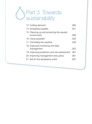 13 Cutting demand 266
14 Increasing supplies 281
15 Cleaning up and protecting the aquatic
environment 299
16 Using seawater 326
17 Controlling the weather 339
18 Improved monitoring and data
management 353
19 Improving prediction and risk assessment 367
20 Improving management and justice 381
21 Aid for the developing world 397
Part 3 Towards
sustainability
 