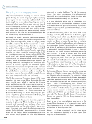 Water Sustainability
268
Recycling and reusing grey water
The distinction between recycling and reuse is a moot
point. Strictly, the word ‘recycling’ implies returning
to use again, but it is commonly used to include water
that is simply put to onward use. Recycling may involve
treatment before reuse. Simple reuse may not. Indeed,
reuse without extra treatment has been practised since
time immemorial. It is only really since modern central-
ized public water supply and sewage disposal systems
were introduced that reuse has become an anathema. We
are now realizing how wasteful that is.
Recycling can make a valuable contribution towards
reducing demand.All the grey water discharged from the
house, from washing clothes, dishes and people, can be
reused for processes that do not require water of drink-
ing water standard, like flushing the toilet or watering
the garden. This could amount to 50–80 per cent of all
domestic wastewater. Estimates in Australia suggest that
recycling can reduce residential consumption by 40–50
per cent (Vigneswaran and Sundaravadivel, 2004). The
rest is mostly black water from toilets, which needs spe-
cial treatment (see Reducing black water later in this
chapter). There is therefore considerable potential for
reducing both water consumption and wastewater pro-
duction. In addition, vegetable oils and other organic
matter in the wastewater may provide useful nutrients
for the garden, while soaps are a traditional treatment
for aphids. Care is nevertheless needed in matching the
type of grey water to the use to which it is applied: some
grey water may contain toxins and pathogens.
The US Environmental Protection Agency (EPA) issues
guidelines for water reuse. These distinguish between
direct potable reuse, which is recycling for drinking
water, and indirect potable reuse where wastewater is
discharged into surface water bodies before reclamation.
Direct reuse is not generally accepted in the USA, but it
is successful in Namibia. The German Association for
Rainwater Harvesting and Water Recycling also pro-
duces a regulatory guide aimed at manufacturers, and
urban planners as well as individuals.
One of the biggest obstacles to domestic adoption of
recycling is plumbing. Most plumbing systems, both
domestic and industrial, were designed when water
was more plentiful and the prime objective was to pro-
vide a clean, safe water supply. Dual plumbing systems,
termed ‘dual reticulation’, with one system for drinking
water and one for grey water, are more expensive to fit
than normal single systems and even more expensive
to retrofit in existing buildings. The UK Environment
Agency 2009 report proposes that all new housing and
industrial properties in England should be fitted with
separate supplies of drinking and grey water.
It is most affordable where there is a significant eco-
nomic return or an environmental imperative. Larger
scale applications are possible in industry, agricultural
and landscape irrigation, groundwater recharge, or even
at municipal level.
At the time of writing, only a few towns with a dire
shortage of water, like Windhoek in Namibia, oper-
ate recycling on an urban scale. But the extension of
recycling on this scale is more a question of current eco-
nomics and degree of water shortage than of available
technology. Windhoek’s scheme began when the city was
approaching the limits of conventional water supplies in
the 1960s. Trials began in 1968 and were so successful
it became fully operational in 1982. It recycles domestic
wastewater and avoids industrial and other potentially
toxic sources. The water is blended with fresh water
before reuse. In the 1990s, Dubai City adopted a system
for irrigating its public parks and golf courses based
on partially reclaimed urban wastewater blended with
fresh desalinated water. Recycling has been used quite
widely in Japan at least since 1951. The Shinjuku dis-
trict of Tokyo is a large urban redevelopment that uses
recycling.
In America, Chanute, Kansas, was an early, emergency
adopterin1956afteritsprimesupply,theNishuRiver,ran
dry following a five-year drought. The authorities built a
dam below the sewage outfall to collect the wastewater.
The town populace survived with no notable ill effects
for five months on water that was retreated and recycled
up to 15 times. Altamonte Springs, near Orlando, Flor-
ida, adopted a permanent recycling scheme after concern
over pollution of the local lake and groundwater. Their
scheme involves extensive re-treatment before recycling
and the city of 45,000 was retrofitted with a new pipe
network. The Denver Potable Reuse Demonstration
Project was begun in 1984, but despite its title it is not
used for drinking.
Israel is one of the most efficient water users in the
world. More than a quarter of its water is reused and it
has plans to recycle 80 per cent. Israel hopes to recycle
430 million m3
annually from 2010.
Figure 13.1 shows an unusual case in Japan where
no extra plumbing is required: it is reuse rather than
recycling in the strict sense.
 