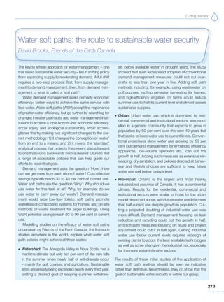 Cutting demand
273
The key to a fresh approach for water management – one
that seeks sustainable water security – lies in shifting policy
from expanding supply to moderating demand. A full shift
requires a two-step process: first, from supply manage-
ment to demand management; then, from demand man-
agement to what is called a ‘soft path’.
Water demand management seeks primarily economic
efficiency, better ways to achieve the same service with
less water. Water soft paths (WSP) accept the importance
of greater water efficiency, but go further by searching for
changes in water use habits and water management insti-
tutions to achieve a triple bottom line: economic efficiency,
social equity and ecological sustainability. WSP accom-
plishes this by making two significant changes to the cur-
rent methodology: 1) it changes the conception of ‘water’
from an end to a means; and 2) it inverts the ‘standard’
analytical process that projects the present status forward
to one that works backwards from a desired future to find
a range of acceptable policies that can help guide our
efforts to reach that goal.
Demand management asks the question ‘How’: How
can we get more from each drop of water? Cost-effective
savings typically reach 30 to 40 per cent of current use.
Water soft paths ask the question ‘Why’: Why should we
use water for this task at all? Why, for example, do we
use water to carry away our waste? Demand manage-
ment would urge low-flow toilets; soft paths promote
waterless or composting systems for homes, and on-site
methods of waste treatment for larger buildings. Using
WSP, potential savings reach 80 to 90 per cent of current
use.
Modelling studies on the efficacy of water soft paths
undertaken by Friends of the Earth Canada, the first such
studies anywhere in the world, explore what water soft
path policies might achieve at three scales:
G Watershed: The Annapolis Valley in Nova Scotia has a
maritime climate but only ten per cent of the rain falls
in the summer when nearly half of withdrawals occur
– mainly for golf courses and agriculture. Sustainable
limits are already being exceeded nearly every third year.
Setting a desired goal of keeping summer withdraw-
als below available water in drought years, the study
showed that even widespread adoption of conventional
demand management measures could not cut over-
drafts to less than one year in five. Adding soft path
methods including, for example, using wastewater on
golf courses, rooftop rainwater harvesting for homes,
and high-efficiency irrigation on farms could reduce
summer use to half its current level and almost assure
sustainable supplies.
G Urban: Urban water use, which is dominated by resi-
dential, commercial and institutional sectors, was mod-
elled in a generic community that expects to grow in
population by 50 per cent over the next 40 years but
that seeks to keep water use to current levels. Conven-
tional projections show water use growing by 50 per
cent but demand management for enhanced efficiency
appliances, low-volume sprinklers etc., can cut the
growth in half. Adding such measures as extensive xer-
iscaping, dry sanitation, and policies directed at behav-
iour and lifestyle choices are sufficient to keep future
water use well below today’s level.
G Provincial: Ontario is the largest and most heavily
industrialized province of Canada. It has a continental
climate. Results for the residential, commercial and
institutional sectors were similar to those for the urban
model described above, with future water use little more
than half current use despite growth in population. Cut-
ting a projected doubling of industrial water use was
more difficult. Demand management focusing on leak
reduction and recycling could cut the growth in half,
and soft path measures focusing on reuse and project
adjustment could cut it in half again. Getting industrial
water use below current levels requires redesign of
existing plants to adopt the best available technologies
as well as some change in the industrial mix, especially
for the more water-intensive sectors.
The results of these initial studies of the application of
water soft path analysis should be seen as indicative
rather than definitive. Nevertheless, they do show that the
goal of sustainable water security is within our grasp.
Water soft paths: the route to sustainable water security
David Brooks, Friends of the Earth Canada
 