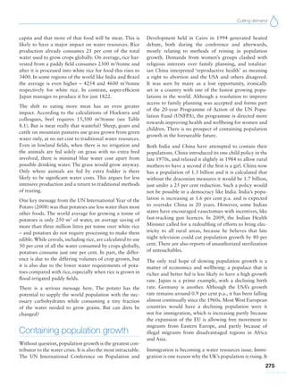 Cutting demand
275
capita and that more of that food will be meat. This is
likely to have a major impact on water resources. Rice
production already consumes 21 per cent of the total
water used to grow crops globally. On average, rice har-
vested from a paddy field consumes 2300 m3
/tonne and
after it is processed into white rice for food this rises to
3400. In some regions of the world like India and Brazil
the average is even higher – 4254 and 4600 m3
/tonne
respectively for white rice. In contrast, super-efficient
Japan manages to produce it for just 1822.
The shift to eating more meat has an even greater
impact. According to the calculations of Hoekstra and
colleagues, beef requires 15,500 m3
/tonne (see Table
8.1). But is meat really that wasteful? Sheep, goats and
cattle on mountain pastures use grass grown from green
water only, at no net cost to traditional water resources.
Even in lowland fields, when there is no irrigation and
the animals are fed solely on grass with no extra feed
involved, there is minimal blue water cost apart from
possible drinking water. The grass would grow anyway.
Only where animals are fed by extra fodder is there
likely to be significant water costs. This argues for less
intensive production and a return to traditional methods
of rearing.
One key message from the UN International Year of the
Potato (2008) was that potatoes use less water than most
other foods. The world average for growing a tonne of
potatoes is only 250 m3
of water, an average saving of
more than three million litres per tonne over white rice
– and potatoes do not require processing to make them
edible. While cereals, including rice, are calculated to use
50 per cent of all the water consumed by crops globally,
potatoes consume just one per cent. In part, the differ-
ence is due to the differing volumes of crop grown, but
it is also due to the lower water requirements of pota-
toes compared with rice, especially when rice is grown in
flood-irrigated paddy fields.
There is a serious message here. The potato has the
potential to supply the world population with the nec-
essary carbohydrates while consuming a tiny fraction
of the water needed to grow grains. But can diets be
changed?
Containing population growth
Without question, population growth is the greatest con-
tributor to the water crisis. It is also the most intractable.
The UN International Conference on Population and
Development held in Cairo in 1994 generated heated
debate, both during the conference and afterwards,
mostly relating to methods of reining in population
growth. Demands from women’s groups clashed with
religious interests over family planning, and totalitar-
ian China interpreted ‘reproductive health’ as meaning
a right to abortion and the USA and others disagreed.
It was seen by many as a lost opportunity, ironically
set in a country with one of the fastest growing popu-
lations in the world. Although a resolution to improve
access to family planning was accepted and forms part
of the 20-year Programme of Action of the UN Popu-
lation Fund (UNFPA), the programme is directed more
towards improving health and wellbeing for women and
children. There is no prospect of containing population
growth in the foreseeable future.
Both India and China have attempted to contain their
populations. China introduced its one child policy in the
late 1970s, and relaxed it slightly in 1984 to allow rural
mothers to have a second if the first is a girl. China now
has a population of 1.3 billion and it is calculated that
without the draconian measures it would be 1.7 billion,
just under a 25 per cent reduction. Such a policy would
not be possible in a democracy like India. India’s popu-
lation is increasing at 1.6 per cent p.a. and is expected
to overtake China in 20 years. However, some Indian
states have encouraged vasectomies with incentives, like
fast-tracking gun licences. In 2009, the Indian Health
Minister called for a redoubling of efforts to bring elec-
tricity to all rural areas, because he believes that late
night television could cut population growth by 80 per
cent. There are also reports of unauthorized sterilization
of untouchables.
The only real hope of slowing population growth is a
matter of economics and wellbeing: a populace that is
richer and better fed is less likely to have a high growth
rate. Japan is a prime example, with a declining birth
rate. Germany is another. Although the USA’s growth
rate remains around 0.9 per cent p.a., it has been falling
almost continually since the 1960s. Most West European
countries would have a declining population were it
not for immigration, which is increasing partly because
the expansion of the EU is allowing free movement to
migrants from Eastern Europe, and partly because of
illegal migrants from disadvantaged regions in Africa
and Asia.
Immigration is becoming a water resources issue. Immi-
gration is one reason why the UK’s population is rising. It
 
