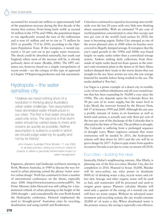 Water Sustainability
276
accounted for around one million or approximately half
of the population increase during the first decade of the
twenty-first century. From being fairly stable at around
56 million in the 1970s and 1980s, the population began
to rise significantly around the turn of the millennium
and is now 61 million and set to rise to 71 million by
2031 or possibly 75.4 by 2050, according to the Opti-
mum Population Trust. If this transpires, it would rep-
resent a 16 per cent cut in per capita water resources.
The shock could be absorbed nationally, but south east
England, where most of the increase will be, is already
parlously short of water (Rodda, 2006). The OPT esti-
mates are, however, based on a simple extrapolation of
recent trends – see the critique of this type of approach
in Chapter 19 Improving prediction and risk assessment.
Hydropolis – the water
sensitive city
‘I believe we need nothing short of a
revolution in thinking about Australia’s
urban water challenge. Two assumptions
have dominated water infrastructure in
our cities. The first is that water should be
used only once. The second is that storm
water should be carried away to rivers and
oceans as quickly as possible. Neither
assumption is suited to a world in which
we should judge water by its quality and
not by its history.’
John Howard, Australian Prime Minister, 17 July 2006,
to all state premiers, setting out minimum criteria for
projects to deliver a ‘genuinely transformative impact on
water management’.
Engineers, planners and landscape architects meeting in
Perth, Western Australia, in 1989 to discuss the way for-
ward in urban planning coined the phrase ‘water sensi-
tive urban design’. Perth has continued to host a number
of international conferences on the theme, especially
since 2000 (http://www.keynotewa.com/wsud09/). Yet
Prime Minister John Howard was still calling for a fun-
damental rethink of urban planning at the height of the
2006 drought – and coincidentally the year Perth hosted
the Hydropolis conference. Howard emphasized the
need to ‘drought-proof’ Australian cities by recycling,
desalination and using rainfall and floodwaters.
Citieshavecontinuedtoexpandatincreasingrates world-
wide over the last 20 years with very little new thinking
about sustainability. With an estimated 70 per cent of
world population concentrated in cities that occupy just
two per cent of the world’s land surface by 2050, the
issue is becoming urgent. Dubai City emerged as one of
the worst planned cities in 2008 when its beaches were
covered in illegally dumped sewage. It transpires that the
city’s rapid growth in the 1990s and 2000s was based
largely on septic tanks rather than a centralized sewage
system. Tankers making daily collections from thou-
sands of septic tanks faced ten-hour queues at the emir-
ate’s only treatment plant in the desert at Al-Awir. Many
tankers dumped their loads in the storm drains that run
straight to the sea. Since storms are rare, the raw sewage
festered for months before being washed to the sea. The
media dubbed it ‘Poo-bai’.
Las Vegas is a prime example of a desert city in trouble;
a city of two million inhabitants and all-year-round tour-
ists that has been expanding by 50,000 a year since the
1990s. The city depends upon the Colorado River for
90 per cent of its water supply, but the water level in
Lake Mead, the reservoir formed by the Hoover Dam,
fell 37 m between 1999 and 2009. Although the city uses
a prolific amount of water, in its fountains as well as
hotels and casinos, it actually uses only three per cent of
the two per cent of the discharge of the Colorado that is
allocated to the State of Nevada.The problem is drought.
The Colorado is suffering from a prolonged sequence
of drought years. Water engineers estimate that water
restrictions will be needed by 2011, the hydropower
scheme will shut down by 2013 and the city will be in
grave danger by 2017.A plan to pipe water from aquifers
in eastern Nevada is not due to come on stream till 2018.
Eco-cities – building the ideal
Ironically, Dubai’s neighbouring emirate, Abu Dhabi, is
planning one of the first eco-cities, Masdar City, due for
completion in 2016. Planned to house 50,000, Masdar
will be zero-carbon, use solar power to desalinate
8000 m3
of drinking water a day, recycle water and col-
lect dew. Sewage and other organic waste will be used
as fuel, and wastewater will be processed and used to
irrigate green spaces. Planners calculate Masdar will
need only a quarter of the energy of a normal city and
will have no waste output. Without its advanced water
treatment and recycling system, the city would consume
20,000 m3
of water a day. Where desalinated water is
the primary source, the saving is especially cost-effective.
 