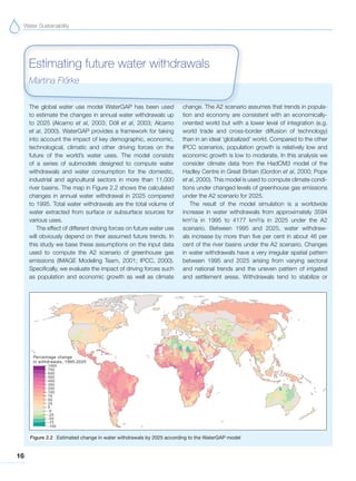 Water Sustainability
16
The global water use model WaterGAP has been used
to estimate the changes in annual water withdrawals up
to 2025 (Alcamo et al, 2003; Döll et al, 2003; Alcamo
et al, 2000). WaterGAP provides a framework for taking
into account the impact of key demographic, economic,
technological, climatic and other driving forces on the
future of the world’s water uses. The model consists
of a series of submodels designed to compute water
withdrawals and water consumption for the domestic,
industrial and agricultural sectors in more than 11,000
river basins. The map in Figure 2.2 shows the calculated
changes in annual water withdrawal in 2025 compared
to 1995. Total water withdrawals are the total volume of
water extracted from surface or subsurface sources for
various uses.
The effect of different driving forces on future water use
will obviously depend on their assumed future trends. In
this study we base these assumptions on the input data
used to compute the A2 scenario of greenhouse gas
emissions (IMAGE Modeling Team, 2001; IPCC, 2000).
Specifically, we evaluate the impact of driving forces such
as population and economic growth as well as climate
change. The A2 scenario assumes that trends in popula-
tion and economy are consistent with an economically-
oriented world but with a lower level of integration (e.g.
world trade and cross-border diffusion of technology)
than in an ideal ‘globalized’ world. Compared to the other
IPCC scenarios, population growth is relatively low and
economic growth is low to moderate. In this analysis we
consider climate data from the HadCM3 model of the
Hadley Centre in Great Britain (Gordon et al, 2000; Pope
et al, 2000). This model is used to compute climate condi-
tions under changed levels of greenhouse gas emissions
under the A2 scenario for 2025.
The result of the model simulation is a worldwide
increase in water withdrawals from approximately 3594
km3
/a in 1995 to 4177 km³/a in 2025 under the A2
scenario. Between 1995 and 2025, water withdraw-
als increase by more than five per cent in about 46 per
cent of the river basins under the A2 scenario. Changes
in water withdrawals have a very irregular spatial pattern
between 1995 and 2025 arising from varying sectoral
and national trends and the uneven pattern of irrigated
and settlement areas. Withdrawals tend to stabilize or
Estimating future water withdrawals
Martina Flo˝rke
Figure 2.2 Estimated change in water withdrawals by 2025 according to the WaterGAP model
 