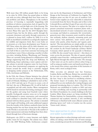 Cutting demand
277
With more than 300 million people likely to be living
in its cities by 2030, China has grand plans to follow
suit with eco-cities, although there have been some ini-
tial problems and delays. Huangbaiyu in the northern
province of Liaoning is reportedly languishing with
problems of inferior construction, lack of regard for the
existing populace and the high cost of the housing. The
showcase eco-city of Dongtan near Shanghai was due
to have Phase One open for the 2010 Shanghai Inter-
national Expo, but has hit delays, partly through the
economic downturn and partly through controversy. It
is planned to house half a million by 2040. It is to be
built on marshland considered as ecologically important
for wildlife and migratory birds. But it now looks set
to proceed, as is the latest development near Tianjin in
NE China, where the plans call for daily domestic con-
sumption to be held below 120 litres per person and
over half of this to come from rainwater harvesting and
recycled grey water. China is planning a number of other
eco-cities, including Rizhao, Wanzhuang and Nanjing.
These are currently being planned in collaboration with
foreign engineering firms like Arup and McKinsey. At
Wanzhuang, Arup is planning a water capture and stor-
age scheme to provide irrigation water for local farms.
In turn, these international companies are applying the
lessons around the world. Arup is currently engaged
in designing similar projects in the Netherlands, USA,
Chile, Azerbaijan and Helsinki.
In the USA, the Clinton Climate Initiative has selected
16 sites for eco-cities, of which one is Destiny, Florida,
south of Orlando. Building is scheduled to start at Des-
tiny in 2011 and take up to 50 years to create a city of
166 km2
, the size of Washington DC. It will be built on
swampland and old cattle ranches. Water management
will be based on rainwater harvesting, reusing grey water
for the garden and using local brackish water where
possible. Ecologically sensitive areas are to be mapped
and designated as nature sanctuaries, and construction
work confined to disturbed land. Golf courses will be
planted with less thirsty grasses. The scheme is intended
to be largely self-funding, with some additional support
from the founder of the Subway sandwich chain, but the
housing market has not been strong since the subprime
crash: Florida is second only to Nevada in the number of
home repossessions and many buildings have been aban-
doned through fears of hurricane damage.
Hydrogenic city 2020 is a more futuristic and slightly
quirky vision for Los Angeles. The scheme was a final-
ist in the 2009 Working Public Architecture competi-
tion run by the Department of Architecture and Urban
Design at the University of California Los Angeles. The
designers point out that 41 per cent of southern Cali-
fornia’s water supplies are now vulnerable to reductions
in snowmelt from the Sierra Nevadas and in flow in the
Colorado River, and that LA gets 85 per cent of its water
from these two sources. The plan is to replace the four
present centralized wastewater treatment plants with a
decentralized network of water reclamation units using
eco-energy and linked to community life (www.hydro-
geniccity.com). After treatment, water would be released
into wetlands, shallow channels, swimming pools and
more curious ‘mist platforms’, water towers used to
mount solar panels, urban beaches and ‘aquatic park-
ing lots’. The mist platforms are simply public art using
vaporized water to create a chest-high fog. It is based on
the creation by the French landscape architect Michel
Corajoud, which opened on the quayside in Bordeaux
in 2006. He also created ‘water mirrors’ – thin sheets of
water across the pavement. The idea of aquatic parking
probably comes from this – underground car parks lit by
light filtered through thin sheets of water. The message
is that water art can be used to enliven urban living as
well as using up surplus water and maybe purifying it. It
is the twenty-first-century equivalent of the fountains of
Rome, with a more ecological twist.
Other eco-cities are planned near San Francisco,
London, Berlin and Warsaw. Britain has unveiled plans
for ten new eco-cities, but retrofitting is currently to
the fore. Arup is also involved in retrofitting schemes.
The former mayor of London, Ken Livingstone, was
enthused by eco-city methods after visiting Dongtan and
proposed introducing them in London. The C40 Cities
Network was established in London in 2005 and aims
to foster retrofitting and recycling in partnership with
the Clinton Foundation. As a result, buildings in the East
London Albert Basin project are being retrofitted. The
Thames Institute for Sustainability, a group comprising
commercial and academic interests, is also retrofitting
100 houses in Dartford with water efficient systems and
planning ‘green roof’ trials in London (see the section
‘Green roofs’, below).
New approaches to urban drainage
and water sustainability
Recent approaches to urban drainage and water sustain-
ability are taking a more holistic view of water manage-
ment, considering not just the environment and flooding,
 