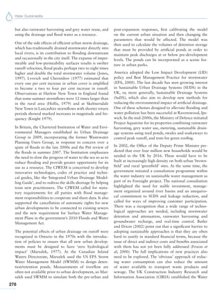 Water Sustainability
278
but also rainwater harvesting and grey water reuse, and
using the drainage and flood water as a resource.
One of the side effects of efficient urban storm drainage,
which has traditionally drained stormwater directly into
local rivers, is its contribution to flooding downstream
and occasionally in the city itself. The expanse of imper-
meable and low-permeability surfaces results is swifter
runoff velocities, flood peaks perhaps two to eight times
higher and double the total stormwater volume (Jones,
1997). Lvovich and Chernishov (1977) estimated that
every one per cent increase in urban cover is amplified
to become a two to four per cent increase in runoff.
Observations at Harlow New Town in England found
that some summer stormflows were 12 times larger than
in the rural area (Hollis, 1979) and at Skelmersdale
New Town in Lancashire stormflows with shorter return
periods showed marked increases in magnitude and fre-
quency (Knight 1979).
In Britain, the Chartered Institution of Water and Envi-
ronmental Managers established its Urban Drainage
Group in 2009, incorporating the former Wastewater
Planning Users Group, in response to concern over a
spate of floods in the late 2000s and the Pitt review of
the floods in summer 2007. The Institution emphasizes
the need to slow the progress of water to the sea so as to
reduce flooding and provide greater opportunity for its
use as a resource. The CIWEM is concerned to develop
innovative technologies, codes of practice and techni-
cal guides, like the ‘Integrated Urban Drainage Model-
ling Guide’, and to redress the skills shortage by helping
train new practitioners. The CIWEM called for statu-
tory requirements for all parties with flood manage-
ment responsibilities to cooperate and share data. It also
supported the cancellation of automatic rights for new
urban developments to be connected to existing sewers
and the new requirement for Surface Water Manage-
ment Plans in the government’s 2010 Floods and Water
Management Act.
The potential effects of urban drainage on runoff were
recognized in Ontario in the 1970s with the introduc-
tion of policies to ensure that all new urban develop-
ments must be designed to have ‘zero hydrological
impact’ (Marsalek, 1977). At the Canadian Inland
Waters Directorate, Marsalek used the US EPA Storm
Water Management Model (SWMM) to design deten-
tion/retention ponds. Measurements of riverflow are
often not available prior to urban development, so Mar-
salek used SWMM to simulate both the pre-urban and
post-expansion responses, first calibrating the model
on the current urban situation and then changing the
parameters that would be affected. The model was
then used to calculate the volumes of detention storage
that must be provided by artificial ponds in order to
maintain peak discharges at or below pre-development
levels. The ponds can be incorporated as a scenic fea-
ture in urban parks.
America adopted the Low Impact Development (LID)
policy and Best Management Practice for stormwater
(EPA, 2000). The last decade has seen growing interest
in Sustainable Urban Drainage Systems (SUDS) in the
UK, or, more generally, Sustainable Drainage Systems
(SuDS), which also aim to develop new methods for
reducing the environmental impact of artificial drainage.
One of these schemes designed to alleviate flooding and
water pollution has been successful at Ravenswood, Ips-
wich. In the mid-2000s, the Ministry of Defence initiated
Project Aquatrine for its properties combining rainwater
harvesting, grey water use, metering, sustainable drain-
age systems using reed ponds, swales and soakaways to
control peak runoff, and tests for green roofing.
In 2002, the Office of the Deputy Prime Minister pre-
dicted that over four million new households would be
needed in the UK by 2016. These would have to be
built at increasingly high density on both urban ‘brown-
field’ and rural ‘greenfield’ sites. At the same time, the
government initiated a consultation programme within
the water industry on sustainable water management as
part of its Foresight project. The national consultation
highlighted the need for stable investment, manage-
ment organized around river basins and an unequivo-
cal commitment to SUDS and leakage reduction, and
called for ways of improving customer participation.
There was a recognition that a wide range of techno-
logical approaches are needed, including stormwater
detention and attenuation, rainwater harvesting and
groundwater recharge, and real-time control. Butler
and Dixon (2002) point out that a significant barrier to
adopting sustainable approaches is that they are often
hard to justify in standard financial terms, because the
issue of direct and indirect costs and benefits associated
with them has not yet been fully addressed (Foxon et
al, 2000). The full implications of new practices also
need to be explored. The ‘obvious’ approach of reduc-
ing water consumption can also reduce the amount
of water available to transport waste products and
sewage. The UK Construction Industry Research and
Information Association (CIRIA) established the Water
 