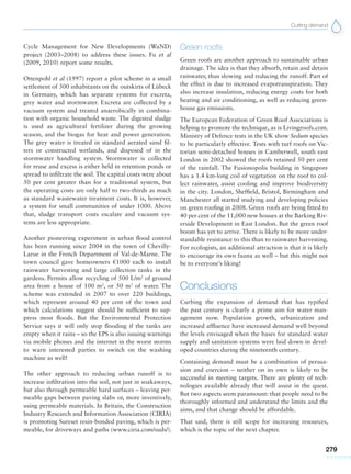 Cutting demand
279
Cycle Management for New Developments (WaND)
project (2003–2008) to address these issues. Fu et al
(2009, 2010) report some results.
Ottenpohl et al (1997) report a pilot scheme in a small
settlement of 300 inhabitants on the outskirts of Lübeck
in Germany, which has separate systems for excreta,
grey water and stormwater. Excreta are collected by a
vacuum system and treated anaerobically in combina-
tion with organic household waste. The digested sludge
is used as agricultural fertilizer during the growing
season, and the biogas for heat and power generation.
The grey water is treated in standard aerated sand fil-
ters or constructed wetlands, and disposed of in the
stormwater handling system. Stormwater is collected
for reuse and excess is either held in retention ponds or
spread to infiltrate the soil. The capital costs were about
50 per cent greater than for a traditional system, but
the operating costs are only half to two-thirds as much
as standard wastewater treatment costs. It is, however,
a system for small communities of under 1000. Above
that, sludge transport costs escalate and vacuum sys-
tems are less appropriate.
Another pioneering experiment in urban flood control
has been running since 2004 in the town of Chevilly-
Larue in the French Department of Val-de-Marne. The
town council gave homeowners €1000 each to install
rainwater harvesting and large collection tanks in the
gardens. Permits allow recycling of 500 L/m2
of ground
area from a house of 100 m2
, or 50 m3
of water. The
scheme was extended in 2007 to over 220 buildings,
which represent around 40 per cent of the town and
which calculations suggest should be sufficient to sup-
press most floods. But the Environmental Protection
Service says it will only stop flooding if the tanks are
empty when it rains – so the EPS is also issuing warnings
via mobile phones and the internet in the worst storms
to warn interested parties to switch on the washing
machine as well!
The other approach to reducing urban runoff is to
increase infiltration into the soil, not just in soakaways,
but also through permeable hard surfaces – leaving per-
meable gaps between paving slabs or, more inventively,
using permeable materials. In Britain, the Construction
Industry Research and Information Association (CIRIA)
is promoting Sureset resin-bonded paving, which is per-
meable, for driveways and paths (www.ciria.com/suds/).
Green roofs
Green roofs are another approach to sustainable urban
drainage. The idea is that they absorb, retain and detain
rainwater, thus slowing and reducing the runoff. Part of
the effect is due to increased evapotranspiration. They
also increase insulation, reducing energy costs for both
heating and air conditioning, as well as reducing green-
house gas emissions.
The European Federation of Green Roof Associations is
helping to promote the technique, as is Livingroofs.com.
Ministry of Defence tests in the UK show Sedum species
to be particularly effective. Tests with turf roofs on Vic-
torian semi-detached houses in Camberwell, south east
London in 2002 showed the roofs retained 50 per cent
of the rainfall. The Fusionopolis building in Singapore
has a 1.4 km-long coil of vegetation on the roof to col-
lect rainwater, assist cooling and improve biodiversity
in the city. London, Sheffield, Bristol, Birmingham and
Manchester all started studying and developing policies
on green roofing in 2008. Green roofs are being fitted to
40 per cent of the 11,000 new houses at the Barking Riv-
erside Development in East London. But the green roof
boom has yet to arrive. There is likely to be more under-
standable resistance to this than to rainwater harvesting.
For ecologists, an additional attraction is that it is likely
to encourage its own fauna as well – but this might not
be to everyone’s liking!
Conclusions
Curbing the expansion of demand that has typified
the past century is clearly a prime aim for water man-
agement now. Population growth, urbanization and
increased affluence have increased demand well beyond
the levels envisaged when the bases for standard water
supply and sanitation systems were laid down in devel-
oped countries during the nineteenth century.
Containing demand must be a combination of persua-
sion and coercion – neither on its own is likely to be
successful in meeting targets. There are plenty of tech-
nologies available already that will assist in the quest.
But two aspects seem paramount: that people need to be
thoroughly informed and understand the limits and the
aims, and that change should be affordable.
That said, there is still scope for increasing resources,
which is the topic of the next chapter.
 