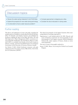 Water Sustainability
280
G Review the water-saving measures in your home area.
G Explore the prospects for new water-saving technology.
G To what extent is food a water resource problem?
G Compare approaches to designing eco-cities.
G Consider the role of education in saving water.
Discussion topics
Further reading
The theory and application of water soft paths, including the
models used, are available in a book edited by David B. Brooks,
Oliver M. Brandes and Stephen Gurman and published by
Earthscan: Making the Most of the Water We Have: The Soft
Path Approach to Water Management (2009). A summary ver-
sion by Brandes and Brooks, The Soft Path for Water in a Nut-
shell (2007), is available from Friends of the Earth Canada in
Ottawa, Canada, and from the POLIS Project for Ecological
Governance at the University of Victoria, Victoria, Canada.
See Gleick, P. 2003: Global freshwater resources: soft path
solutions for the 21st century. Science 302 (5650), 1524–1528.
doi 10.1126/science.1089967.
The ebook Encyclopedia of Life Support Systems offers inter-
esting details of recycling, especially in:
Vigneswaran, S. and Sundaravadivel, M. 2004. ‘Recycle and
reuse of domestic wastewater.’ In: Saravanamuthu, V. (ed.)
Encyclopedia of Life Support Systems, EOLSS Publishers,
Oxford, UK, under auspices of Unesco, ebooks at www.
eolss.net/ebooks/.
The issue of waste is thoroughly explored in:
Stuart, T. 2009. Waste: Uncovering the Global Food Scandal.
Penguin.
 